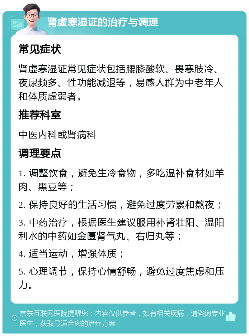 肾虚寒湿证的治疗与调理 常见症状 肾虚寒湿证常见症状包括腰膝酸软、畏寒肢冷、夜尿频多、性功能减退等，易感人群为中老年人和体质虚弱者。 推荐科室 中医内科或肾病科 调理要点 1. 调整饮食，避免生冷食物，多吃温补食材如羊肉、黑豆等； 2. 保持良好的生活习惯，避免过度劳累和熬夜； 3. 中药治疗，根据医生建议服用补肾壮阳、温阳利水的中药如金匮肾气丸、右归丸等； 4. 适当运动，增强体质； 5. 心理调节，保持心情舒畅，避免过度焦虑和压力。