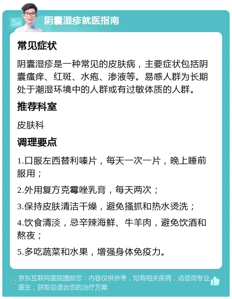 阴囊湿疹就医指南 常见症状 阴囊湿疹是一种常见的皮肤病，主要症状包括阴囊瘙痒、红斑、水疱、渗液等。易感人群为长期处于潮湿环境中的人群或有过敏体质的人群。 推荐科室 皮肤科 调理要点 1.口服左西替利嗪片，每天一次一片，晚上睡前服用； 2.外用复方克霉唑乳膏，每天两次； 3.保持皮肤清洁干燥，避免搔抓和热水烫洗； 4.饮食清淡，忌辛辣海鲜、牛羊肉，避免饮酒和熬夜； 5.多吃蔬菜和水果，增强身体免疫力。