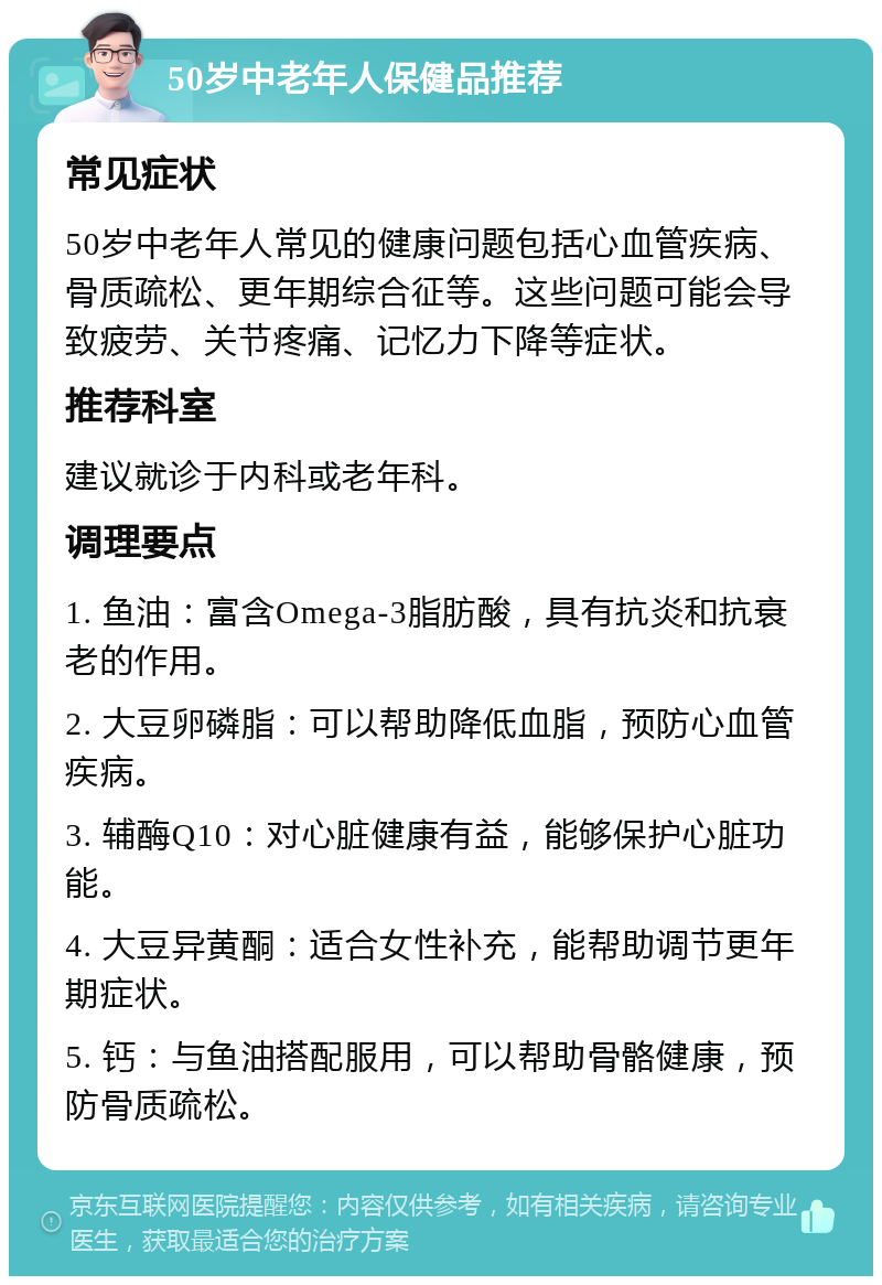 50岁中老年人保健品推荐 常见症状 50岁中老年人常见的健康问题包括心血管疾病、骨质疏松、更年期综合征等。这些问题可能会导致疲劳、关节疼痛、记忆力下降等症状。 推荐科室 建议就诊于内科或老年科。 调理要点 1. 鱼油：富含Omega-3脂肪酸，具有抗炎和抗衰老的作用。 2. 大豆卵磷脂：可以帮助降低血脂，预防心血管疾病。 3. 辅酶Q10：对心脏健康有益，能够保护心脏功能。 4. 大豆异黄酮：适合女性补充，能帮助调节更年期症状。 5. 钙：与鱼油搭配服用，可以帮助骨骼健康，预防骨质疏松。