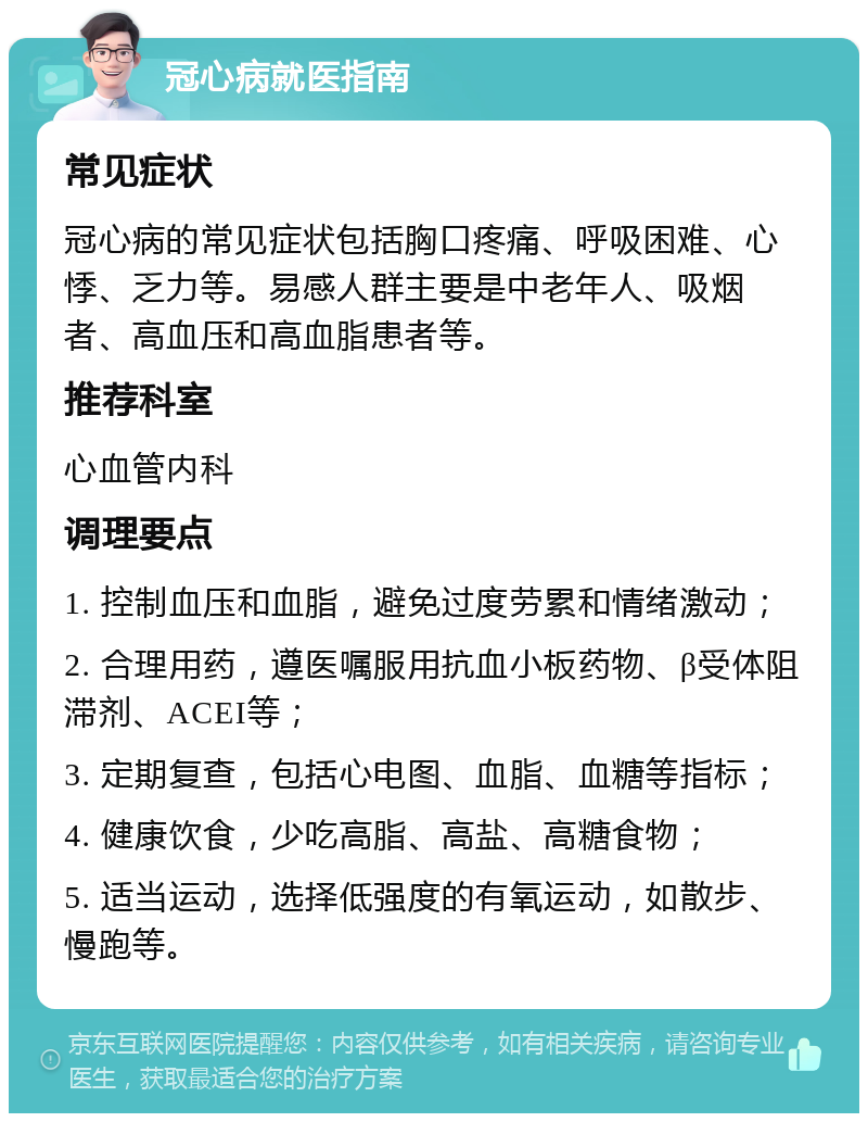 冠心病就医指南 常见症状 冠心病的常见症状包括胸口疼痛、呼吸困难、心悸、乏力等。易感人群主要是中老年人、吸烟者、高血压和高血脂患者等。 推荐科室 心血管内科 调理要点 1. 控制血压和血脂，避免过度劳累和情绪激动； 2. 合理用药，遵医嘱服用抗血小板药物、β受体阻滞剂、ACEI等； 3. 定期复查，包括心电图、血脂、血糖等指标； 4. 健康饮食，少吃高脂、高盐、高糖食物； 5. 适当运动，选择低强度的有氧运动，如散步、慢跑等。