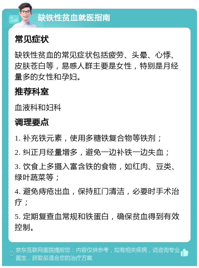 缺铁性贫血就医指南 常见症状 缺铁性贫血的常见症状包括疲劳、头晕、心悸、皮肤苍白等，易感人群主要是女性，特别是月经量多的女性和孕妇。 推荐科室 血液科和妇科 调理要点 1. 补充铁元素，使用多糖铁复合物等铁剂； 2. 纠正月经量增多，避免一边补铁一边失血； 3. 饮食上多摄入富含铁的食物，如红肉、豆类、绿叶蔬菜等； 4. 避免痔疮出血，保持肛门清洁，必要时手术治疗； 5. 定期复查血常规和铁蛋白，确保贫血得到有效控制。