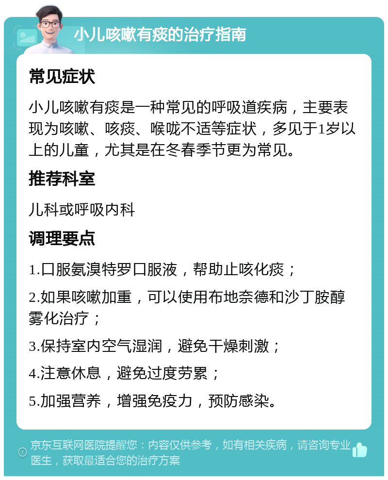 小儿咳嗽有痰的治疗指南 常见症状 小儿咳嗽有痰是一种常见的呼吸道疾病，主要表现为咳嗽、咳痰、喉咙不适等症状，多见于1岁以上的儿童，尤其是在冬春季节更为常见。 推荐科室 儿科或呼吸内科 调理要点 1.口服氨溴特罗口服液，帮助止咳化痰； 2.如果咳嗽加重，可以使用布地奈德和沙丁胺醇雾化治疗； 3.保持室内空气湿润，避免干燥刺激； 4.注意休息，避免过度劳累； 5.加强营养，增强免疫力，预防感染。