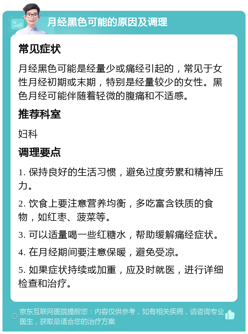 月经黑色可能的原因及调理 常见症状 月经黑色可能是经量少或痛经引起的，常见于女性月经初期或末期，特别是经量较少的女性。黑色月经可能伴随着轻微的腹痛和不适感。 推荐科室 妇科 调理要点 1. 保持良好的生活习惯，避免过度劳累和精神压力。 2. 饮食上要注意营养均衡，多吃富含铁质的食物，如红枣、菠菜等。 3. 可以适量喝一些红糖水，帮助缓解痛经症状。 4. 在月经期间要注意保暖，避免受凉。 5. 如果症状持续或加重，应及时就医，进行详细检查和治疗。