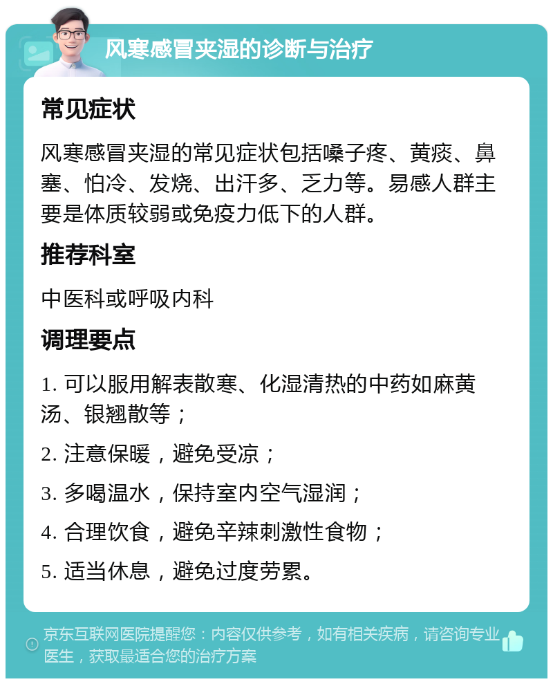 风寒感冒夹湿的诊断与治疗 常见症状 风寒感冒夹湿的常见症状包括嗓子疼、黄痰、鼻塞、怕冷、发烧、出汗多、乏力等。易感人群主要是体质较弱或免疫力低下的人群。 推荐科室 中医科或呼吸内科 调理要点 1. 可以服用解表散寒、化湿清热的中药如麻黄汤、银翘散等； 2. 注意保暖，避免受凉； 3. 多喝温水，保持室内空气湿润； 4. 合理饮食，避免辛辣刺激性食物； 5. 适当休息，避免过度劳累。