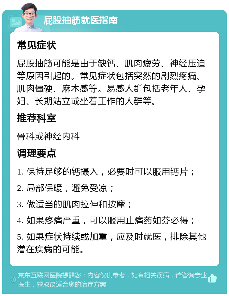 屁股抽筋就医指南 常见症状 屁股抽筋可能是由于缺钙、肌肉疲劳、神经压迫等原因引起的。常见症状包括突然的剧烈疼痛、肌肉僵硬、麻木感等。易感人群包括老年人、孕妇、长期站立或坐着工作的人群等。 推荐科室 骨科或神经内科 调理要点 1. 保持足够的钙摄入，必要时可以服用钙片； 2. 局部保暖，避免受凉； 3. 做适当的肌肉拉伸和按摩； 4. 如果疼痛严重，可以服用止痛药如芬必得； 5. 如果症状持续或加重，应及时就医，排除其他潜在疾病的可能。