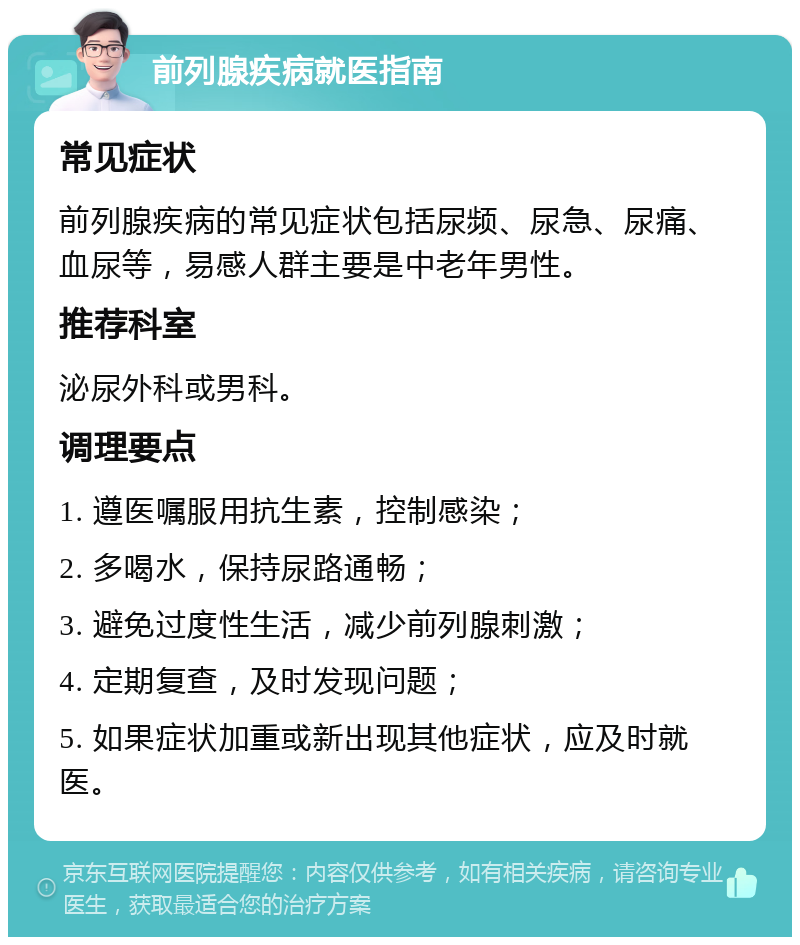 前列腺疾病就医指南 常见症状 前列腺疾病的常见症状包括尿频、尿急、尿痛、血尿等，易感人群主要是中老年男性。 推荐科室 泌尿外科或男科。 调理要点 1. 遵医嘱服用抗生素，控制感染； 2. 多喝水，保持尿路通畅； 3. 避免过度性生活，减少前列腺刺激； 4. 定期复查，及时发现问题； 5. 如果症状加重或新出现其他症状，应及时就医。