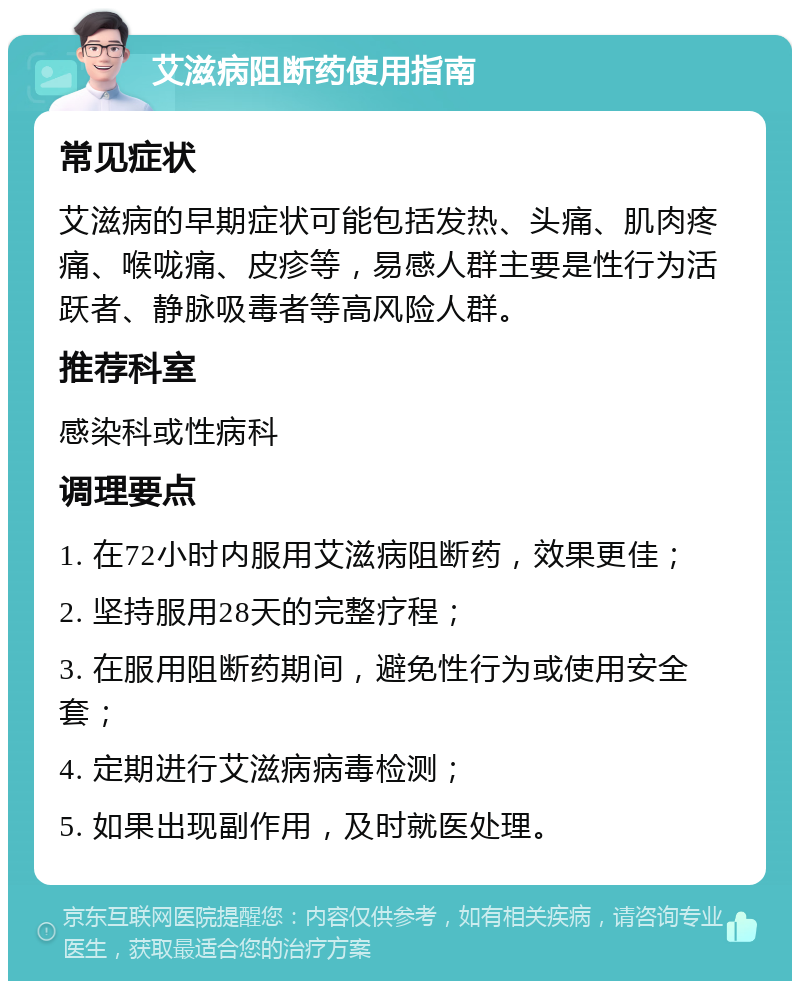 艾滋病阻断药使用指南 常见症状 艾滋病的早期症状可能包括发热、头痛、肌肉疼痛、喉咙痛、皮疹等，易感人群主要是性行为活跃者、静脉吸毒者等高风险人群。 推荐科室 感染科或性病科 调理要点 1. 在72小时内服用艾滋病阻断药，效果更佳； 2. 坚持服用28天的完整疗程； 3. 在服用阻断药期间，避免性行为或使用安全套； 4. 定期进行艾滋病病毒检测； 5. 如果出现副作用，及时就医处理。