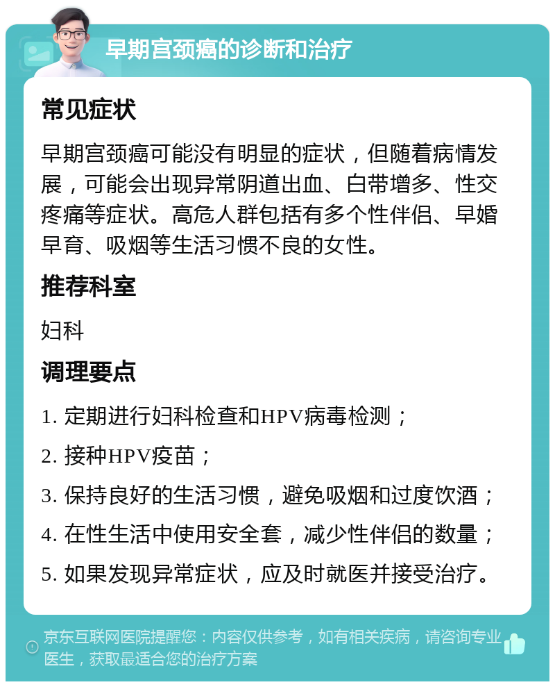 早期宫颈癌的诊断和治疗 常见症状 早期宫颈癌可能没有明显的症状，但随着病情发展，可能会出现异常阴道出血、白带增多、性交疼痛等症状。高危人群包括有多个性伴侣、早婚早育、吸烟等生活习惯不良的女性。 推荐科室 妇科 调理要点 1. 定期进行妇科检查和HPV病毒检测； 2. 接种HPV疫苗； 3. 保持良好的生活习惯，避免吸烟和过度饮酒； 4. 在性生活中使用安全套，减少性伴侣的数量； 5. 如果发现异常症状，应及时就医并接受治疗。