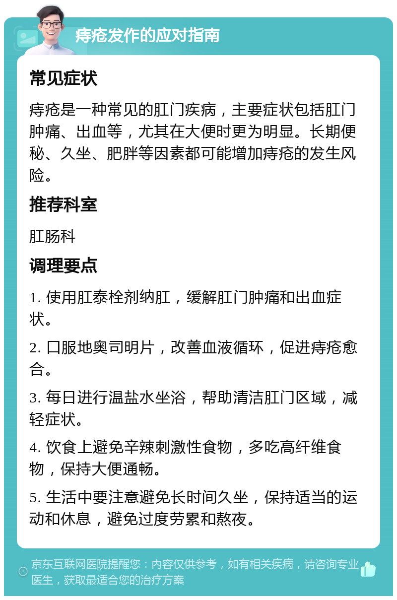 痔疮发作的应对指南 常见症状 痔疮是一种常见的肛门疾病，主要症状包括肛门肿痛、出血等，尤其在大便时更为明显。长期便秘、久坐、肥胖等因素都可能增加痔疮的发生风险。 推荐科室 肛肠科 调理要点 1. 使用肛泰栓剂纳肛，缓解肛门肿痛和出血症状。 2. 口服地奥司明片，改善血液循环，促进痔疮愈合。 3. 每日进行温盐水坐浴，帮助清洁肛门区域，减轻症状。 4. 饮食上避免辛辣刺激性食物，多吃高纤维食物，保持大便通畅。 5. 生活中要注意避免长时间久坐，保持适当的运动和休息，避免过度劳累和熬夜。