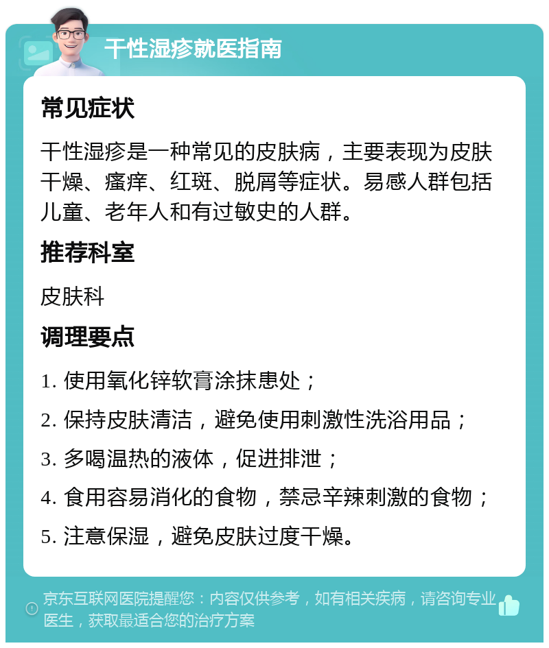 干性湿疹就医指南 常见症状 干性湿疹是一种常见的皮肤病，主要表现为皮肤干燥、瘙痒、红斑、脱屑等症状。易感人群包括儿童、老年人和有过敏史的人群。 推荐科室 皮肤科 调理要点 1. 使用氧化锌软膏涂抹患处； 2. 保持皮肤清洁，避免使用刺激性洗浴用品； 3. 多喝温热的液体，促进排泄； 4. 食用容易消化的食物，禁忌辛辣刺激的食物； 5. 注意保湿，避免皮肤过度干燥。