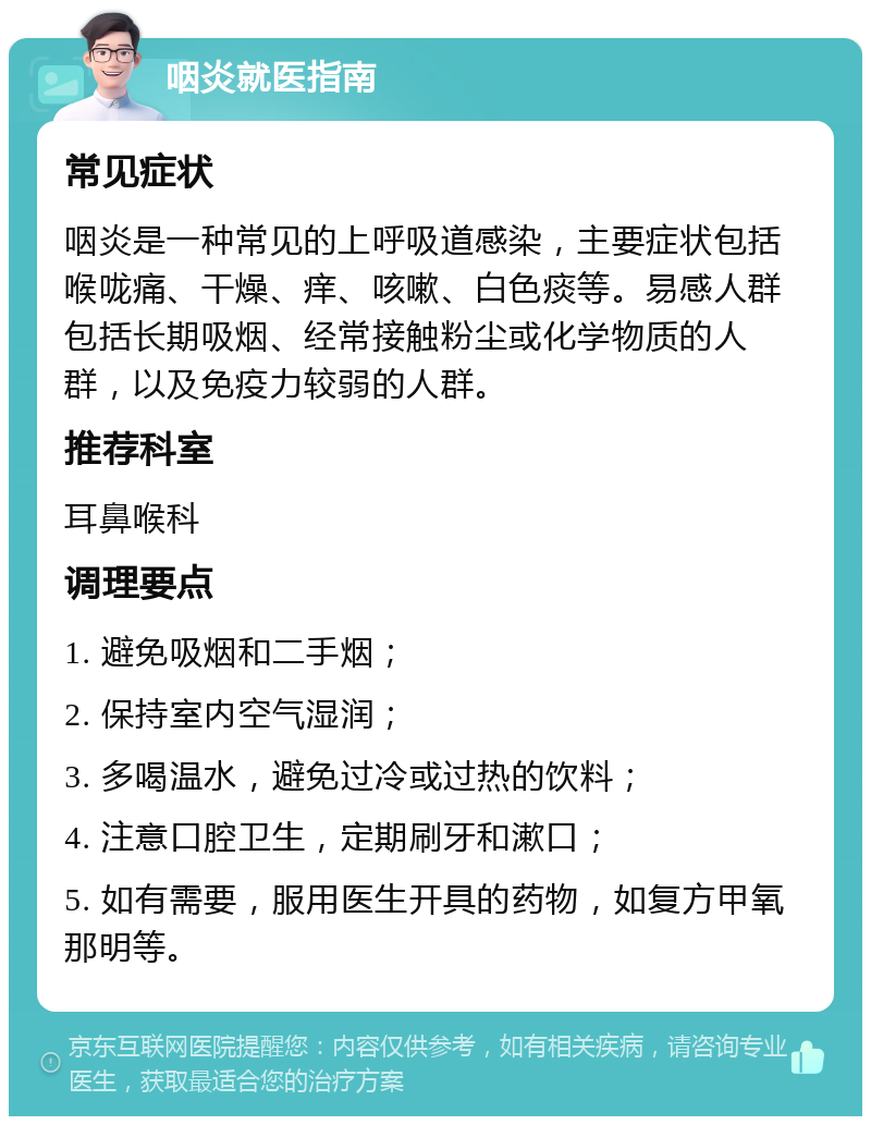 咽炎就医指南 常见症状 咽炎是一种常见的上呼吸道感染，主要症状包括喉咙痛、干燥、痒、咳嗽、白色痰等。易感人群包括长期吸烟、经常接触粉尘或化学物质的人群，以及免疫力较弱的人群。 推荐科室 耳鼻喉科 调理要点 1. 避免吸烟和二手烟； 2. 保持室内空气湿润； 3. 多喝温水，避免过冷或过热的饮料； 4. 注意口腔卫生，定期刷牙和漱口； 5. 如有需要，服用医生开具的药物，如复方甲氧那明等。