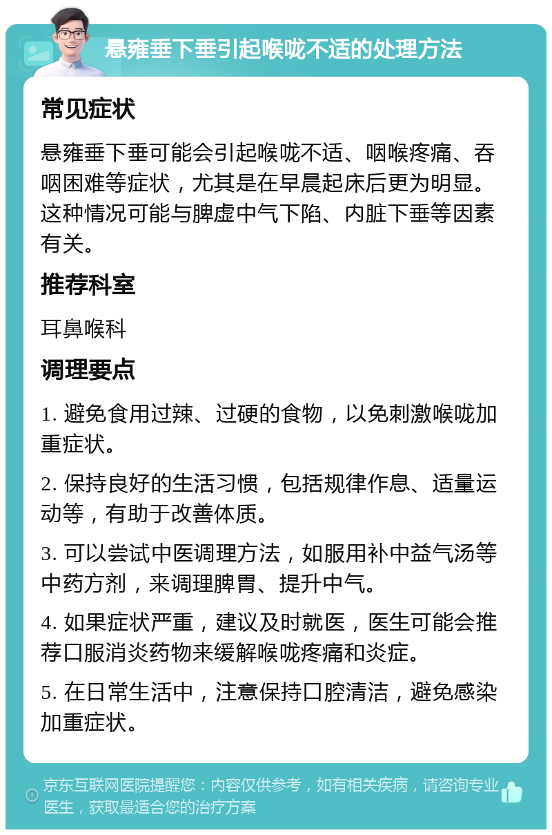 悬雍垂下垂引起喉咙不适的处理方法 常见症状 悬雍垂下垂可能会引起喉咙不适、咽喉疼痛、吞咽困难等症状，尤其是在早晨起床后更为明显。这种情况可能与脾虚中气下陷、内脏下垂等因素有关。 推荐科室 耳鼻喉科 调理要点 1. 避免食用过辣、过硬的食物，以免刺激喉咙加重症状。 2. 保持良好的生活习惯，包括规律作息、适量运动等，有助于改善体质。 3. 可以尝试中医调理方法，如服用补中益气汤等中药方剂，来调理脾胃、提升中气。 4. 如果症状严重，建议及时就医，医生可能会推荐口服消炎药物来缓解喉咙疼痛和炎症。 5. 在日常生活中，注意保持口腔清洁，避免感染加重症状。