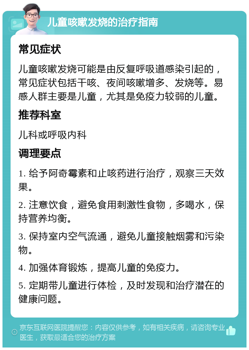 儿童咳嗽发烧的治疗指南 常见症状 儿童咳嗽发烧可能是由反复呼吸道感染引起的，常见症状包括干咳、夜间咳嗽增多、发烧等。易感人群主要是儿童，尤其是免疫力较弱的儿童。 推荐科室 儿科或呼吸内科 调理要点 1. 给予阿奇霉素和止咳药进行治疗，观察三天效果。 2. 注意饮食，避免食用刺激性食物，多喝水，保持营养均衡。 3. 保持室内空气流通，避免儿童接触烟雾和污染物。 4. 加强体育锻炼，提高儿童的免疫力。 5. 定期带儿童进行体检，及时发现和治疗潜在的健康问题。