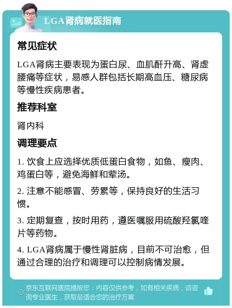 LGA肾病就医指南 常见症状 LGA肾病主要表现为蛋白尿、血肌酐升高、肾虚腰痛等症状，易感人群包括长期高血压、糖尿病等慢性疾病患者。 推荐科室 肾内科 调理要点 1. 饮食上应选择优质低蛋白食物，如鱼、瘦肉、鸡蛋白等，避免海鲜和荤汤。 2. 注意不能感冒、劳累等，保持良好的生活习惯。 3. 定期复查，按时用药，遵医嘱服用硫酸羟氯喹片等药物。 4. LGA肾病属于慢性肾脏病，目前不可治愈，但通过合理的治疗和调理可以控制病情发展。