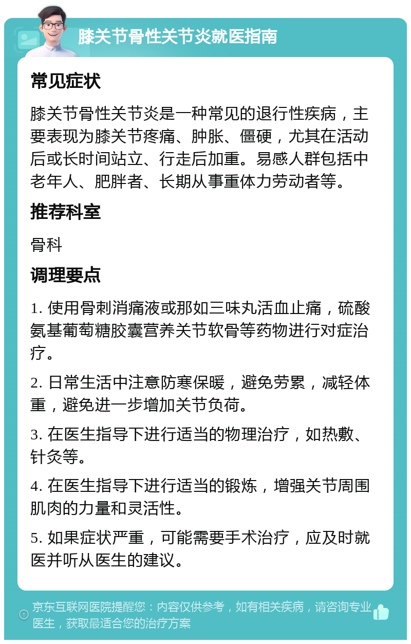 膝关节骨性关节炎就医指南 常见症状 膝关节骨性关节炎是一种常见的退行性疾病，主要表现为膝关节疼痛、肿胀、僵硬，尤其在活动后或长时间站立、行走后加重。易感人群包括中老年人、肥胖者、长期从事重体力劳动者等。 推荐科室 骨科 调理要点 1. 使用骨刺消痛液或那如三味丸活血止痛，硫酸氨基葡萄糖胶囊营养关节软骨等药物进行对症治疗。 2. 日常生活中注意防寒保暖，避免劳累，减轻体重，避免进一步增加关节负荷。 3. 在医生指导下进行适当的物理治疗，如热敷、针灸等。 4. 在医生指导下进行适当的锻炼，增强关节周围肌肉的力量和灵活性。 5. 如果症状严重，可能需要手术治疗，应及时就医并听从医生的建议。