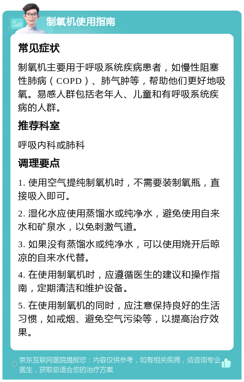 制氧机使用指南 常见症状 制氧机主要用于呼吸系统疾病患者，如慢性阻塞性肺病（COPD）、肺气肿等，帮助他们更好地吸氧。易感人群包括老年人、儿童和有呼吸系统疾病的人群。 推荐科室 呼吸内科或肺科 调理要点 1. 使用空气提纯制氧机时，不需要装制氧瓶，直接吸入即可。 2. 湿化水应使用蒸馏水或纯净水，避免使用自来水和矿泉水，以免刺激气道。 3. 如果没有蒸馏水或纯净水，可以使用烧开后晾凉的自来水代替。 4. 在使用制氧机时，应遵循医生的建议和操作指南，定期清洁和维护设备。 5. 在使用制氧机的同时，应注意保持良好的生活习惯，如戒烟、避免空气污染等，以提高治疗效果。