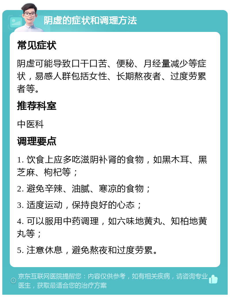 阴虚的症状和调理方法 常见症状 阴虚可能导致口干口苦、便秘、月经量减少等症状，易感人群包括女性、长期熬夜者、过度劳累者等。 推荐科室 中医科 调理要点 1. 饮食上应多吃滋阴补肾的食物，如黑木耳、黑芝麻、枸杞等； 2. 避免辛辣、油腻、寒凉的食物； 3. 适度运动，保持良好的心态； 4. 可以服用中药调理，如六味地黄丸、知柏地黄丸等； 5. 注意休息，避免熬夜和过度劳累。