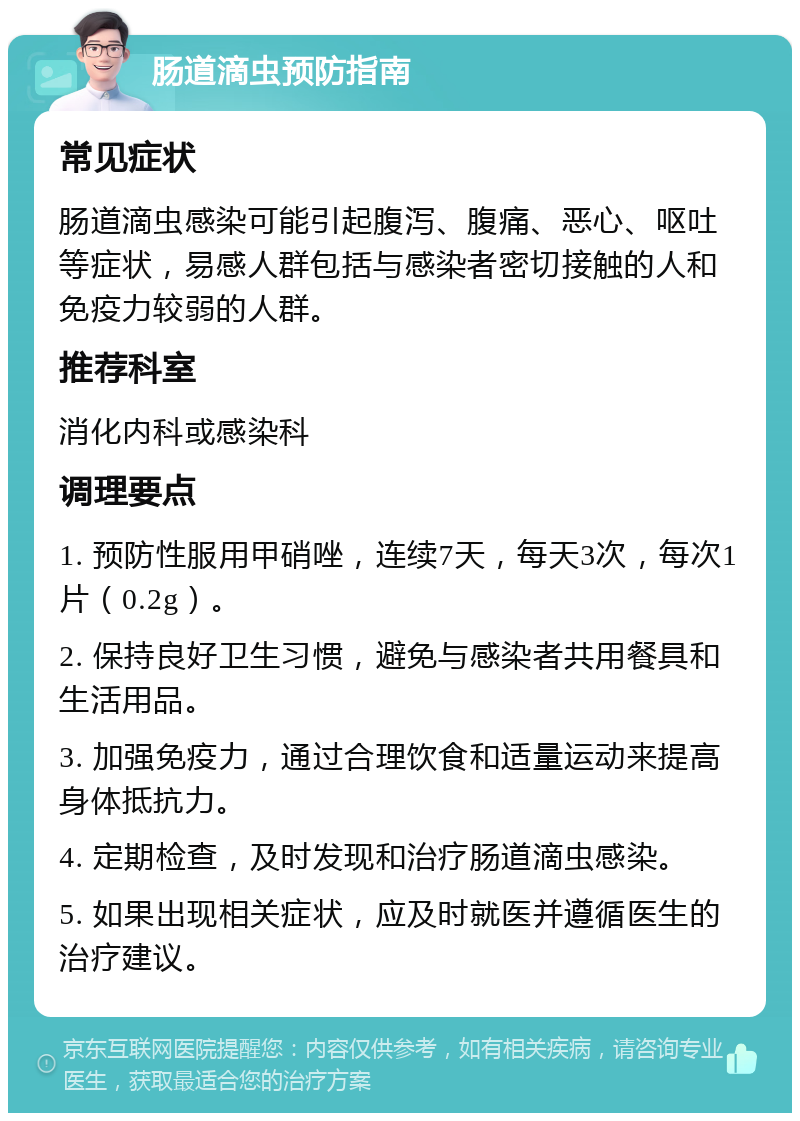 肠道滴虫预防指南 常见症状 肠道滴虫感染可能引起腹泻、腹痛、恶心、呕吐等症状，易感人群包括与感染者密切接触的人和免疫力较弱的人群。 推荐科室 消化内科或感染科 调理要点 1. 预防性服用甲硝唑，连续7天，每天3次，每次1片（0.2g）。 2. 保持良好卫生习惯，避免与感染者共用餐具和生活用品。 3. 加强免疫力，通过合理饮食和适量运动来提高身体抵抗力。 4. 定期检查，及时发现和治疗肠道滴虫感染。 5. 如果出现相关症状，应及时就医并遵循医生的治疗建议。