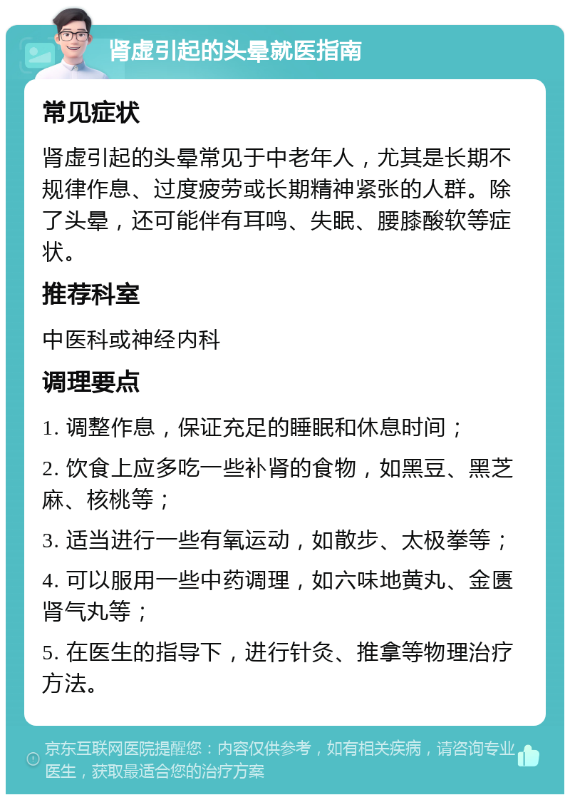 肾虚引起的头晕就医指南 常见症状 肾虚引起的头晕常见于中老年人，尤其是长期不规律作息、过度疲劳或长期精神紧张的人群。除了头晕，还可能伴有耳鸣、失眠、腰膝酸软等症状。 推荐科室 中医科或神经内科 调理要点 1. 调整作息，保证充足的睡眠和休息时间； 2. 饮食上应多吃一些补肾的食物，如黑豆、黑芝麻、核桃等； 3. 适当进行一些有氧运动，如散步、太极拳等； 4. 可以服用一些中药调理，如六味地黄丸、金匮肾气丸等； 5. 在医生的指导下，进行针灸、推拿等物理治疗方法。