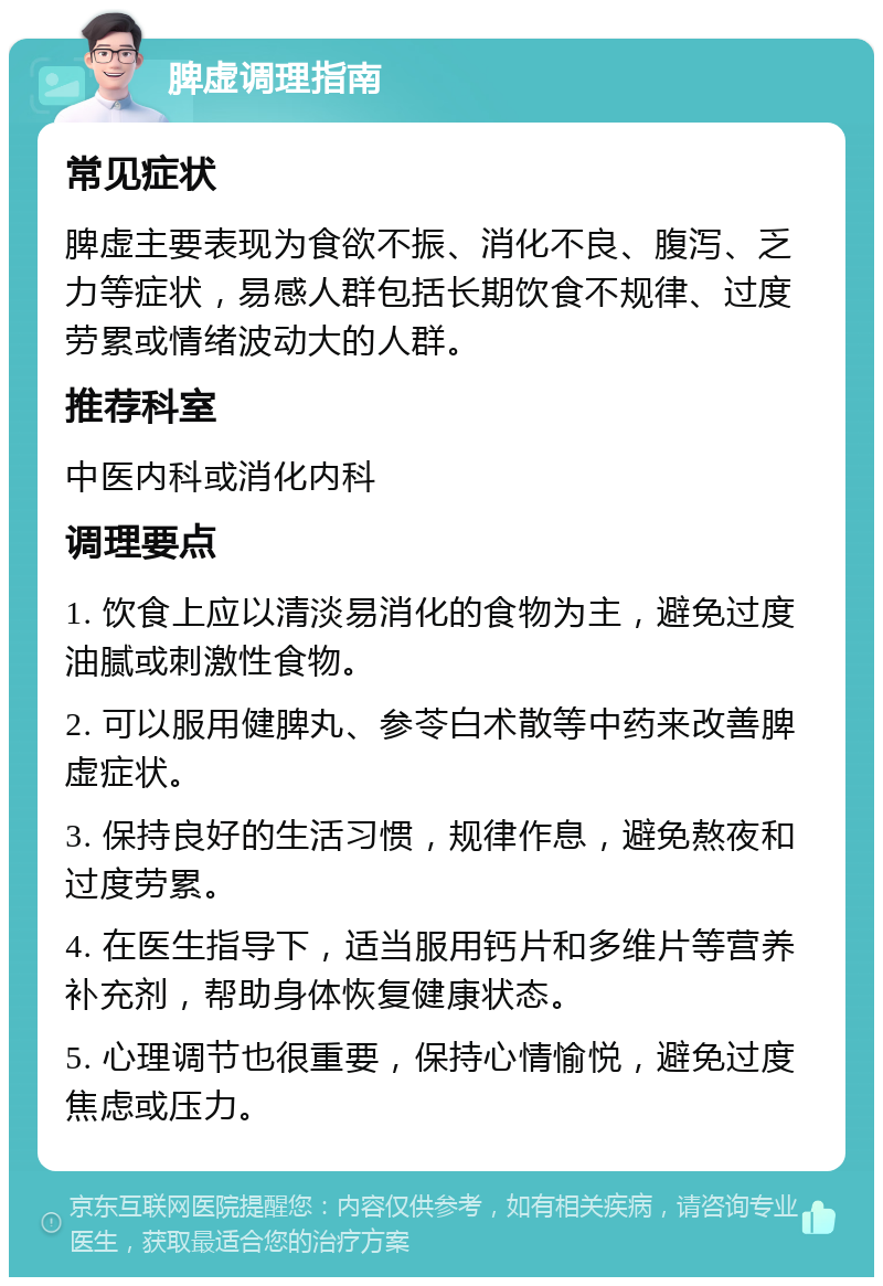 脾虚调理指南 常见症状 脾虚主要表现为食欲不振、消化不良、腹泻、乏力等症状，易感人群包括长期饮食不规律、过度劳累或情绪波动大的人群。 推荐科室 中医内科或消化内科 调理要点 1. 饮食上应以清淡易消化的食物为主，避免过度油腻或刺激性食物。 2. 可以服用健脾丸、参苓白术散等中药来改善脾虚症状。 3. 保持良好的生活习惯，规律作息，避免熬夜和过度劳累。 4. 在医生指导下，适当服用钙片和多维片等营养补充剂，帮助身体恢复健康状态。 5. 心理调节也很重要，保持心情愉悦，避免过度焦虑或压力。