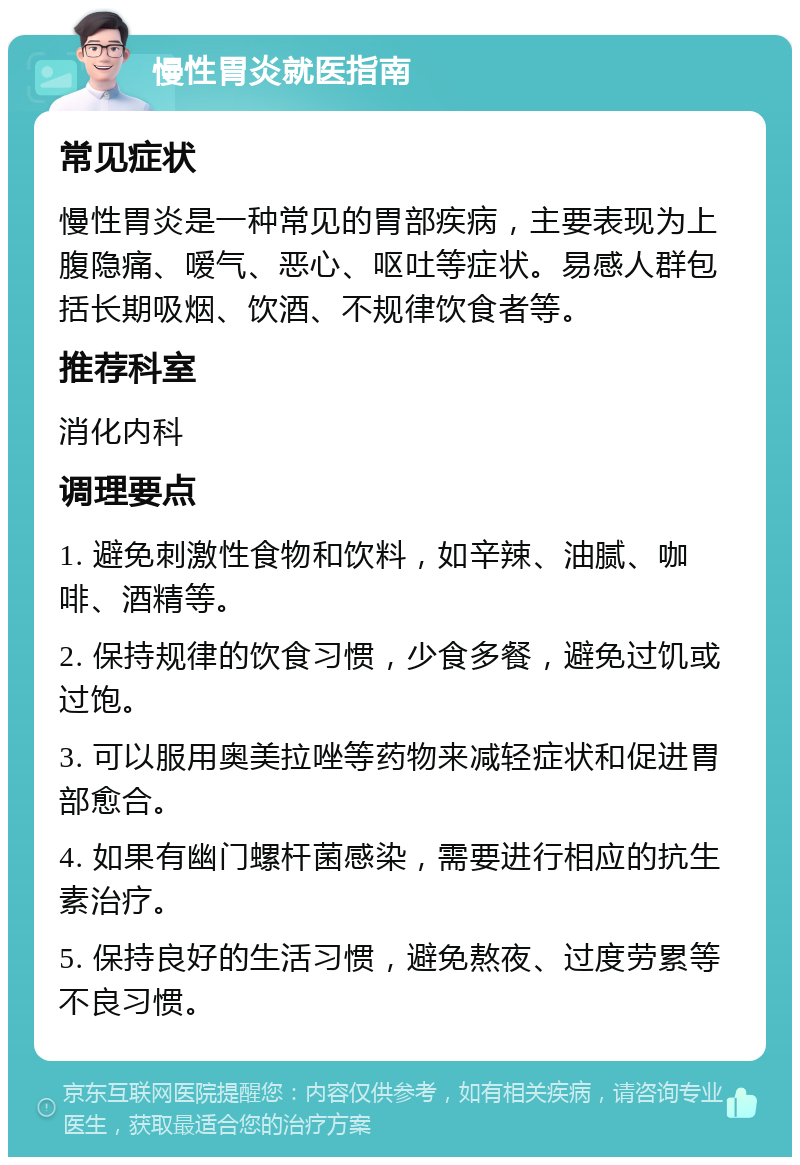 慢性胃炎就医指南 常见症状 慢性胃炎是一种常见的胃部疾病，主要表现为上腹隐痛、嗳气、恶心、呕吐等症状。易感人群包括长期吸烟、饮酒、不规律饮食者等。 推荐科室 消化内科 调理要点 1. 避免刺激性食物和饮料，如辛辣、油腻、咖啡、酒精等。 2. 保持规律的饮食习惯，少食多餐，避免过饥或过饱。 3. 可以服用奥美拉唑等药物来减轻症状和促进胃部愈合。 4. 如果有幽门螺杆菌感染，需要进行相应的抗生素治疗。 5. 保持良好的生活习惯，避免熬夜、过度劳累等不良习惯。