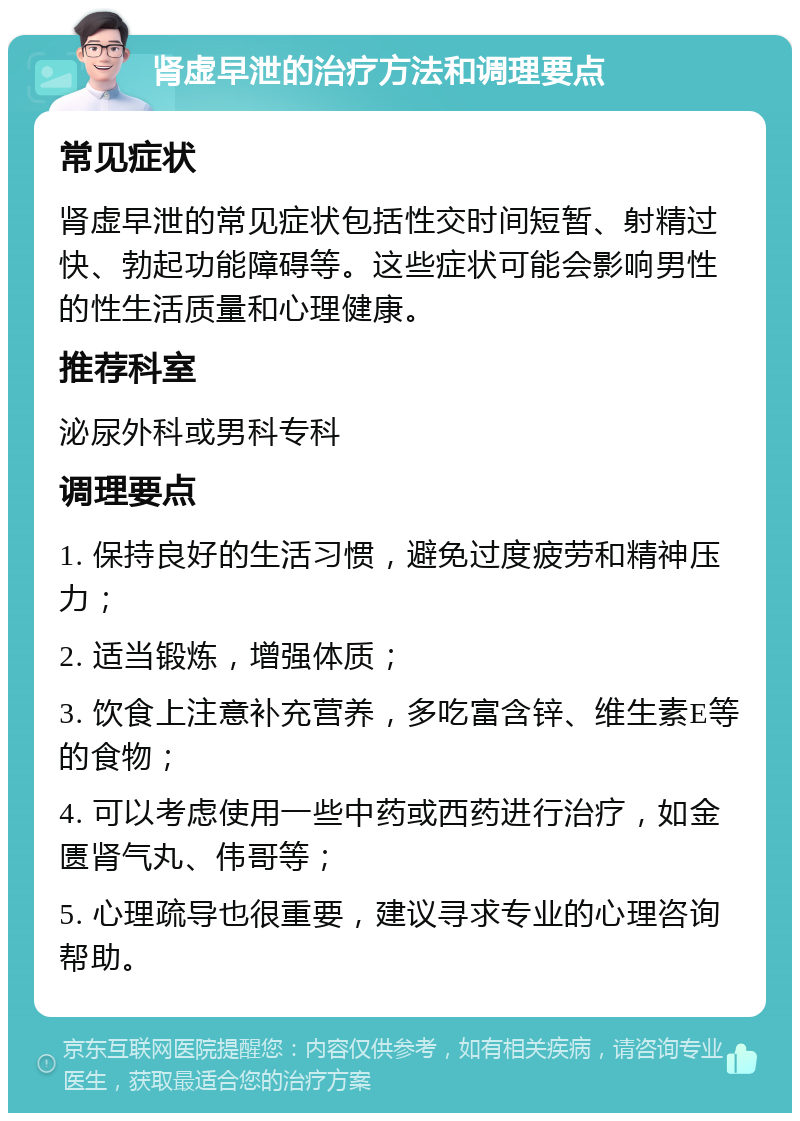 肾虚早泄的治疗方法和调理要点 常见症状 肾虚早泄的常见症状包括性交时间短暂、射精过快、勃起功能障碍等。这些症状可能会影响男性的性生活质量和心理健康。 推荐科室 泌尿外科或男科专科 调理要点 1. 保持良好的生活习惯，避免过度疲劳和精神压力； 2. 适当锻炼，增强体质； 3. 饮食上注意补充营养，多吃富含锌、维生素E等的食物； 4. 可以考虑使用一些中药或西药进行治疗，如金匮肾气丸、伟哥等； 5. 心理疏导也很重要，建议寻求专业的心理咨询帮助。