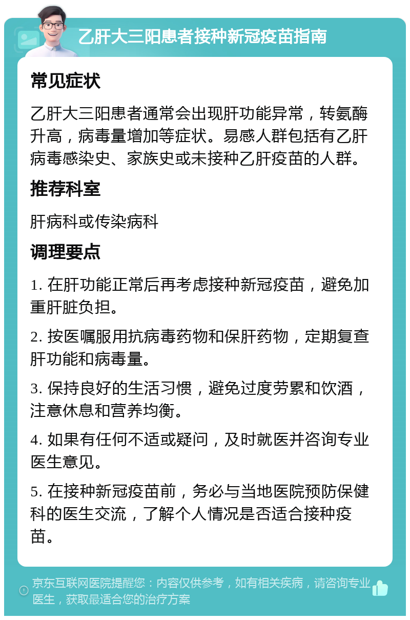 乙肝大三阳患者接种新冠疫苗指南 常见症状 乙肝大三阳患者通常会出现肝功能异常，转氨酶升高，病毒量增加等症状。易感人群包括有乙肝病毒感染史、家族史或未接种乙肝疫苗的人群。 推荐科室 肝病科或传染病科 调理要点 1. 在肝功能正常后再考虑接种新冠疫苗，避免加重肝脏负担。 2. 按医嘱服用抗病毒药物和保肝药物，定期复查肝功能和病毒量。 3. 保持良好的生活习惯，避免过度劳累和饮酒，注意休息和营养均衡。 4. 如果有任何不适或疑问，及时就医并咨询专业医生意见。 5. 在接种新冠疫苗前，务必与当地医院预防保健科的医生交流，了解个人情况是否适合接种疫苗。