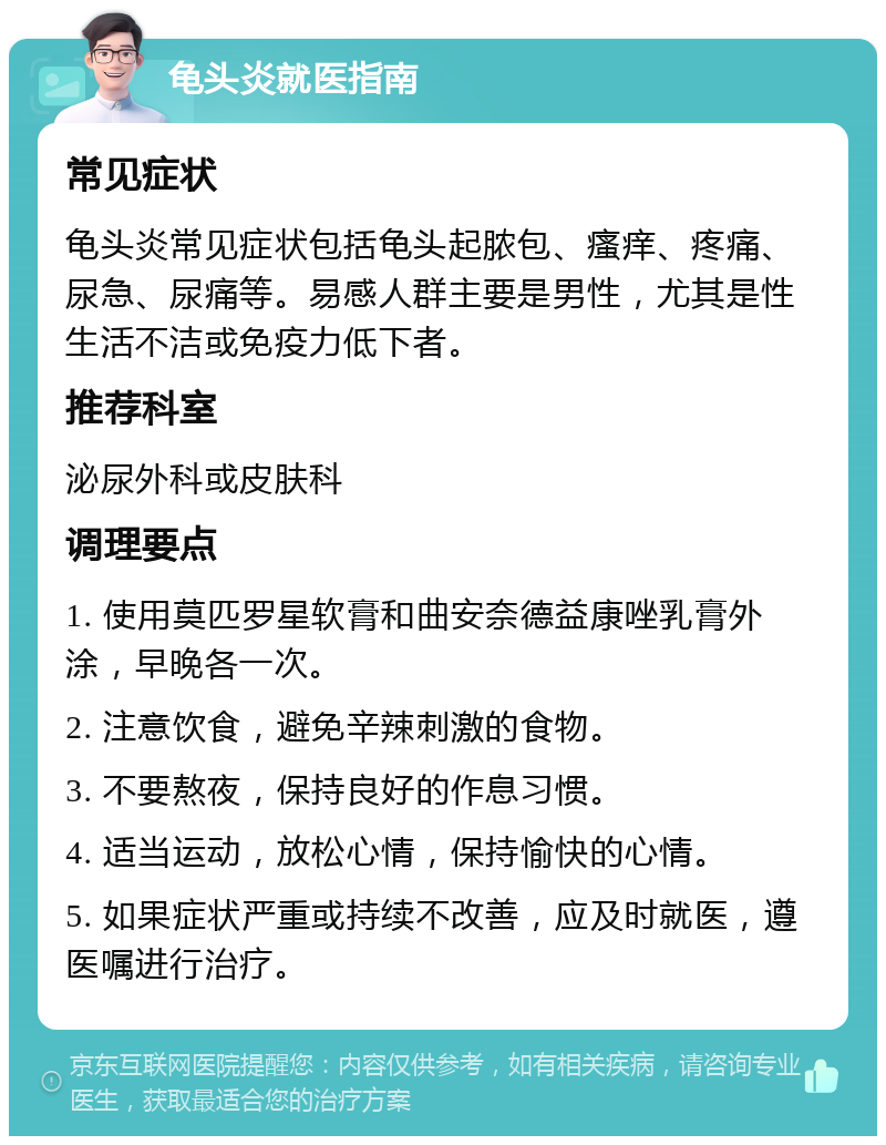 龟头炎就医指南 常见症状 龟头炎常见症状包括龟头起脓包、瘙痒、疼痛、尿急、尿痛等。易感人群主要是男性，尤其是性生活不洁或免疫力低下者。 推荐科室 泌尿外科或皮肤科 调理要点 1. 使用莫匹罗星软膏和曲安奈德益康唑乳膏外涂，早晚各一次。 2. 注意饮食，避免辛辣刺激的食物。 3. 不要熬夜，保持良好的作息习惯。 4. 适当运动，放松心情，保持愉快的心情。 5. 如果症状严重或持续不改善，应及时就医，遵医嘱进行治疗。