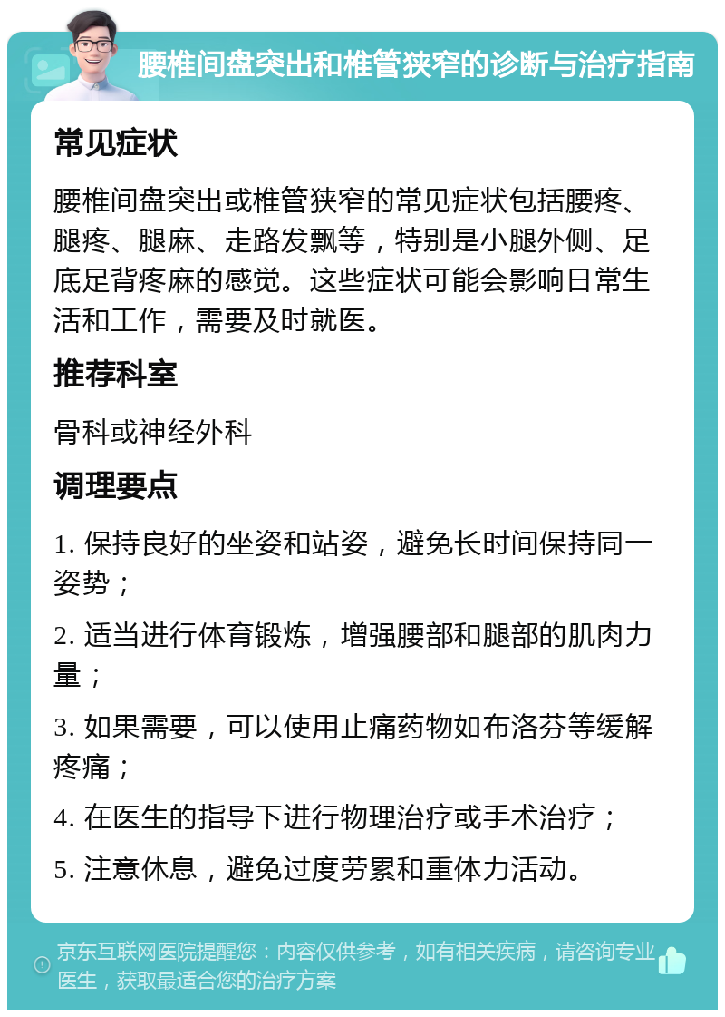 腰椎间盘突出和椎管狭窄的诊断与治疗指南 常见症状 腰椎间盘突出或椎管狭窄的常见症状包括腰疼、腿疼、腿麻、走路发飘等，特别是小腿外侧、足底足背疼麻的感觉。这些症状可能会影响日常生活和工作，需要及时就医。 推荐科室 骨科或神经外科 调理要点 1. 保持良好的坐姿和站姿，避免长时间保持同一姿势； 2. 适当进行体育锻炼，增强腰部和腿部的肌肉力量； 3. 如果需要，可以使用止痛药物如布洛芬等缓解疼痛； 4. 在医生的指导下进行物理治疗或手术治疗； 5. 注意休息，避免过度劳累和重体力活动。