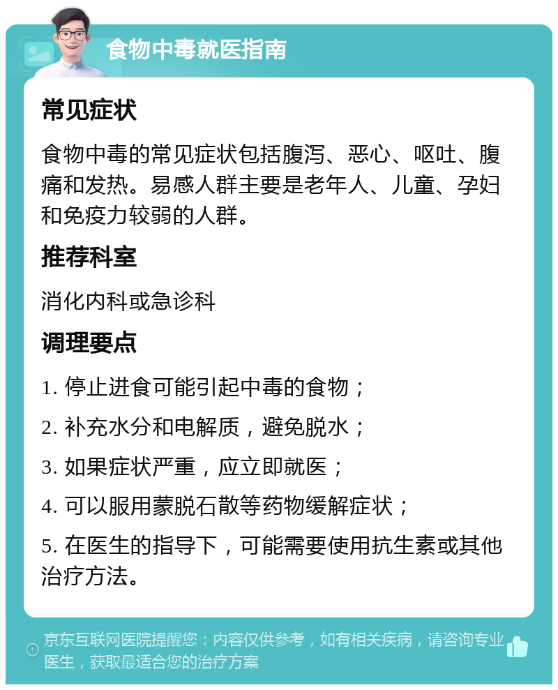 食物中毒就医指南 常见症状 食物中毒的常见症状包括腹泻、恶心、呕吐、腹痛和发热。易感人群主要是老年人、儿童、孕妇和免疫力较弱的人群。 推荐科室 消化内科或急诊科 调理要点 1. 停止进食可能引起中毒的食物； 2. 补充水分和电解质，避免脱水； 3. 如果症状严重，应立即就医； 4. 可以服用蒙脱石散等药物缓解症状； 5. 在医生的指导下，可能需要使用抗生素或其他治疗方法。