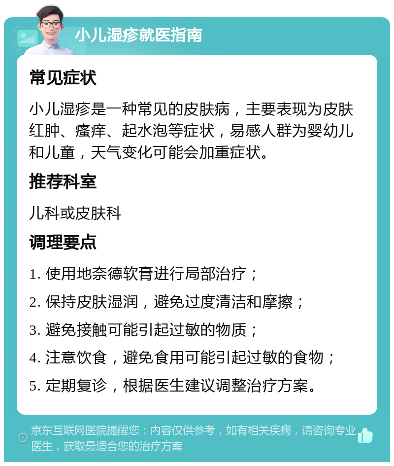 小儿湿疹就医指南 常见症状 小儿湿疹是一种常见的皮肤病，主要表现为皮肤红肿、瘙痒、起水泡等症状，易感人群为婴幼儿和儿童，天气变化可能会加重症状。 推荐科室 儿科或皮肤科 调理要点 1. 使用地奈德软膏进行局部治疗； 2. 保持皮肤湿润，避免过度清洁和摩擦； 3. 避免接触可能引起过敏的物质； 4. 注意饮食，避免食用可能引起过敏的食物； 5. 定期复诊，根据医生建议调整治疗方案。