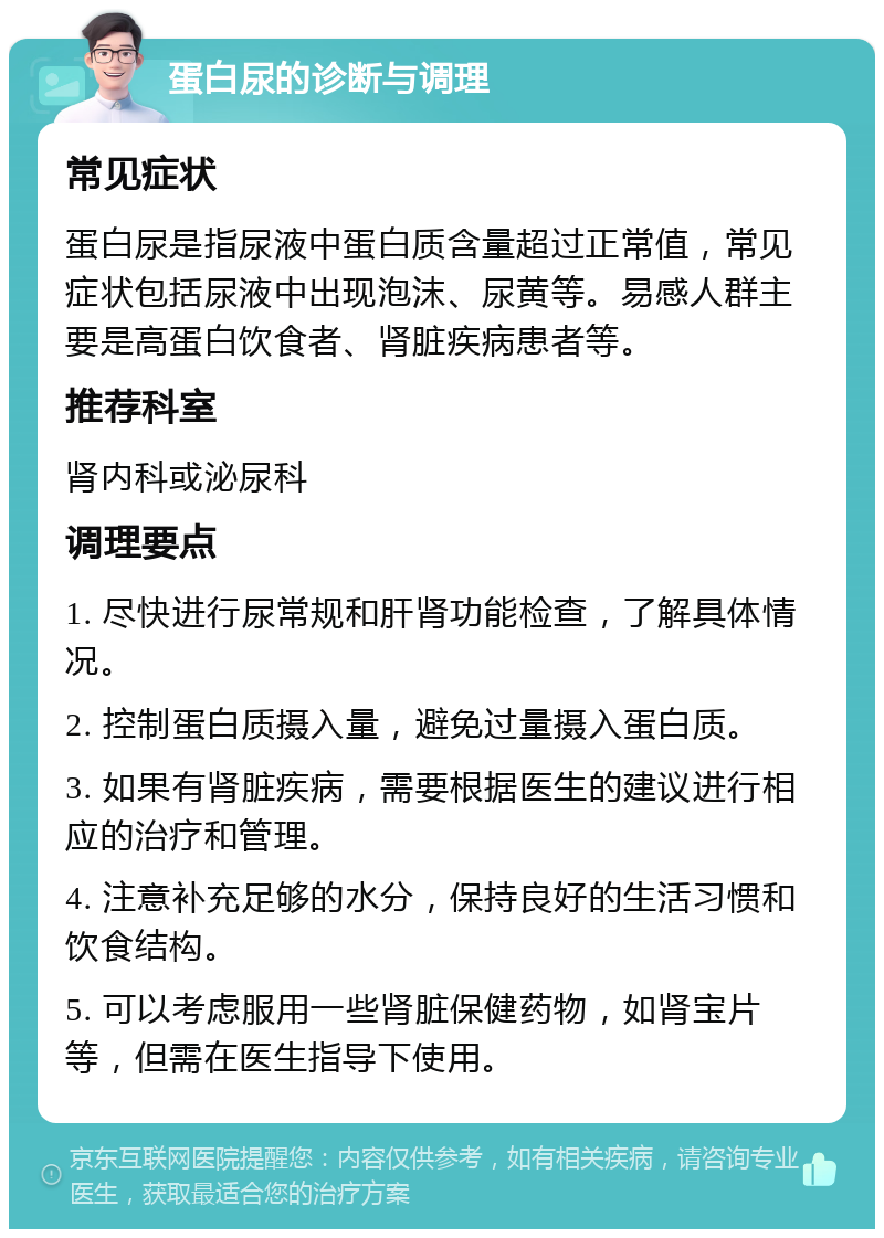 蛋白尿的诊断与调理 常见症状 蛋白尿是指尿液中蛋白质含量超过正常值，常见症状包括尿液中出现泡沫、尿黄等。易感人群主要是高蛋白饮食者、肾脏疾病患者等。 推荐科室 肾内科或泌尿科 调理要点 1. 尽快进行尿常规和肝肾功能检查，了解具体情况。 2. 控制蛋白质摄入量，避免过量摄入蛋白质。 3. 如果有肾脏疾病，需要根据医生的建议进行相应的治疗和管理。 4. 注意补充足够的水分，保持良好的生活习惯和饮食结构。 5. 可以考虑服用一些肾脏保健药物，如肾宝片等，但需在医生指导下使用。