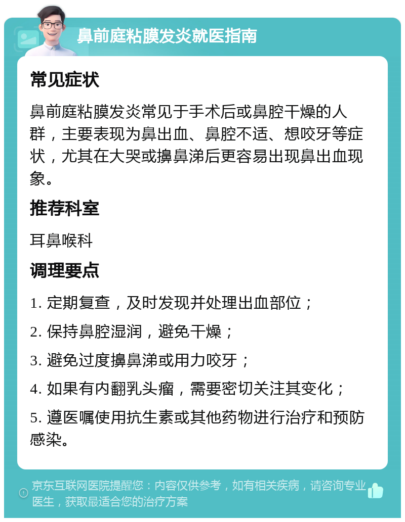 鼻前庭粘膜发炎就医指南 常见症状 鼻前庭粘膜发炎常见于手术后或鼻腔干燥的人群，主要表现为鼻出血、鼻腔不适、想咬牙等症状，尤其在大哭或擤鼻涕后更容易出现鼻出血现象。 推荐科室 耳鼻喉科 调理要点 1. 定期复查，及时发现并处理出血部位； 2. 保持鼻腔湿润，避免干燥； 3. 避免过度擤鼻涕或用力咬牙； 4. 如果有内翻乳头瘤，需要密切关注其变化； 5. 遵医嘱使用抗生素或其他药物进行治疗和预防感染。