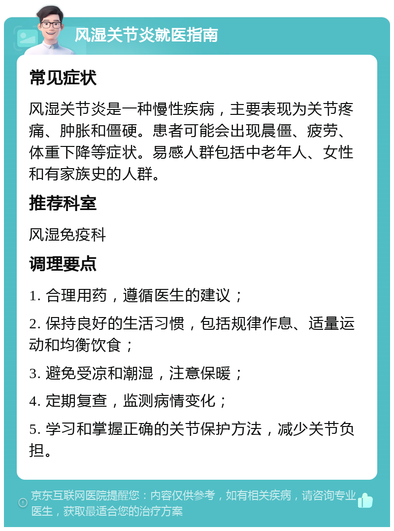 风湿关节炎就医指南 常见症状 风湿关节炎是一种慢性疾病，主要表现为关节疼痛、肿胀和僵硬。患者可能会出现晨僵、疲劳、体重下降等症状。易感人群包括中老年人、女性和有家族史的人群。 推荐科室 风湿免疫科 调理要点 1. 合理用药，遵循医生的建议； 2. 保持良好的生活习惯，包括规律作息、适量运动和均衡饮食； 3. 避免受凉和潮湿，注意保暖； 4. 定期复查，监测病情变化； 5. 学习和掌握正确的关节保护方法，减少关节负担。