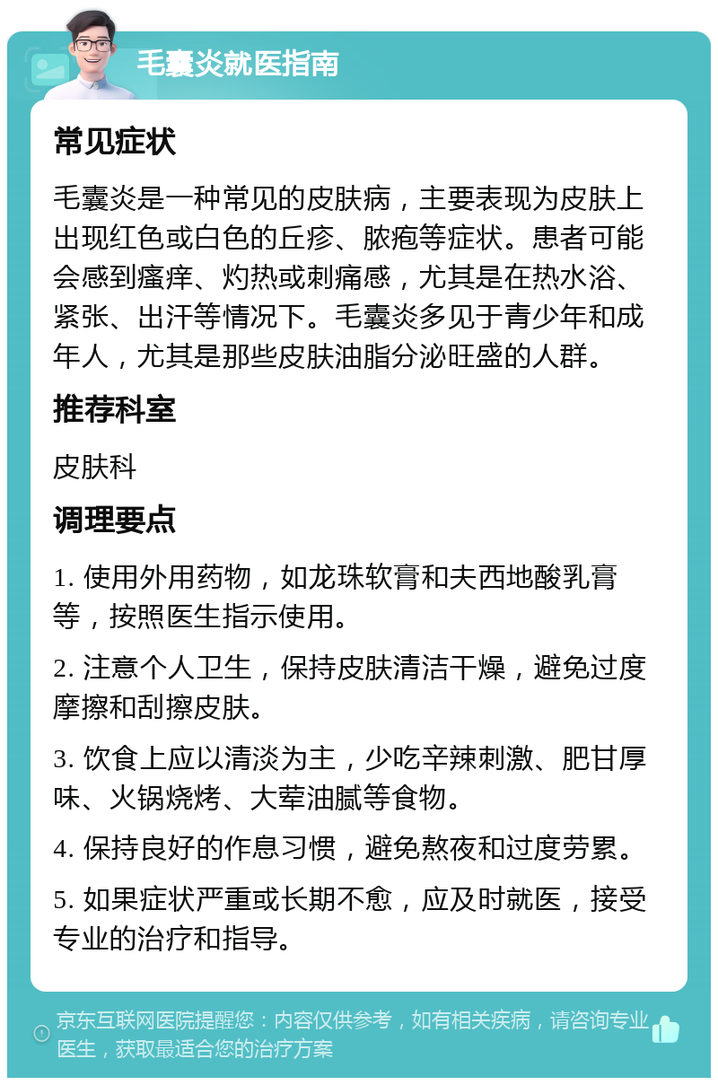 毛囊炎就医指南 常见症状 毛囊炎是一种常见的皮肤病，主要表现为皮肤上出现红色或白色的丘疹、脓疱等症状。患者可能会感到瘙痒、灼热或刺痛感，尤其是在热水浴、紧张、出汗等情况下。毛囊炎多见于青少年和成年人，尤其是那些皮肤油脂分泌旺盛的人群。 推荐科室 皮肤科 调理要点 1. 使用外用药物，如龙珠软膏和夫西地酸乳膏等，按照医生指示使用。 2. 注意个人卫生，保持皮肤清洁干燥，避免过度摩擦和刮擦皮肤。 3. 饮食上应以清淡为主，少吃辛辣刺激、肥甘厚味、火锅烧烤、大荤油腻等食物。 4. 保持良好的作息习惯，避免熬夜和过度劳累。 5. 如果症状严重或长期不愈，应及时就医，接受专业的治疗和指导。