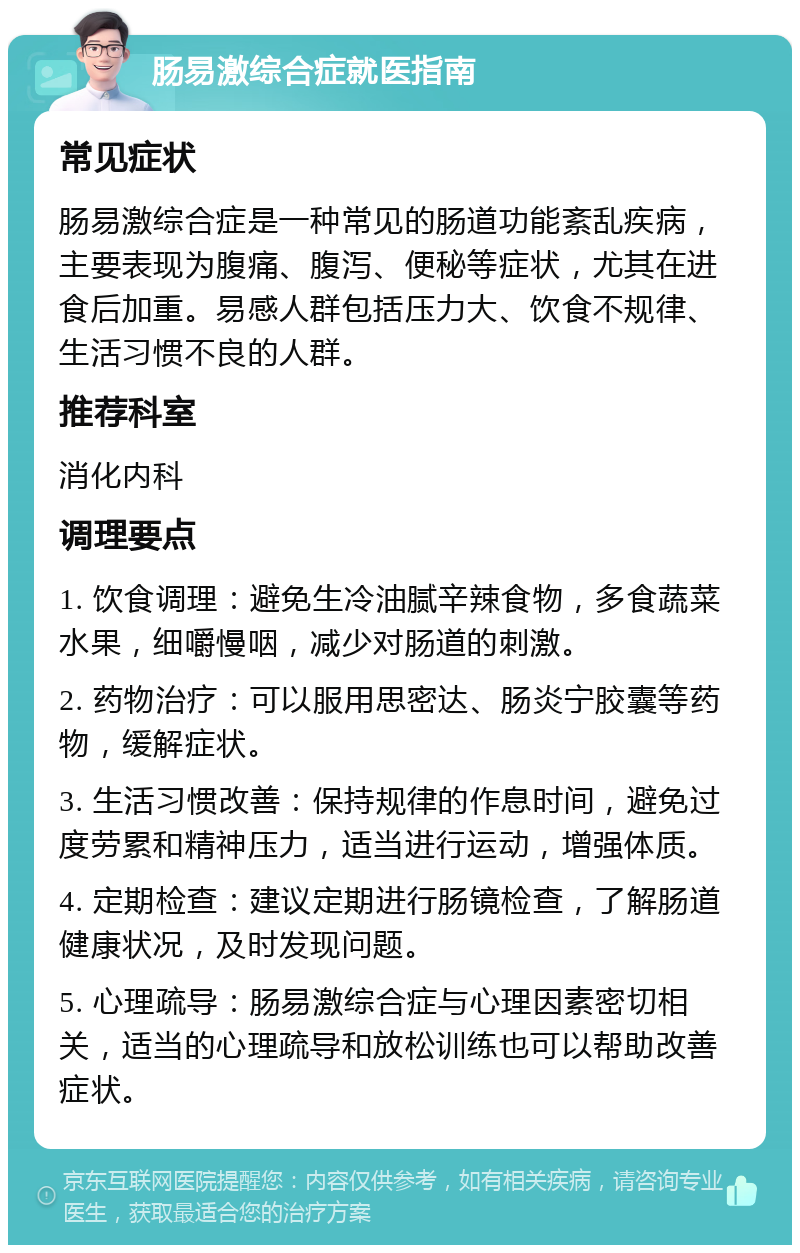 肠易激综合症就医指南 常见症状 肠易激综合症是一种常见的肠道功能紊乱疾病，主要表现为腹痛、腹泻、便秘等症状，尤其在进食后加重。易感人群包括压力大、饮食不规律、生活习惯不良的人群。 推荐科室 消化内科 调理要点 1. 饮食调理：避免生冷油腻辛辣食物，多食蔬菜水果，细嚼慢咽，减少对肠道的刺激。 2. 药物治疗：可以服用思密达、肠炎宁胶囊等药物，缓解症状。 3. 生活习惯改善：保持规律的作息时间，避免过度劳累和精神压力，适当进行运动，增强体质。 4. 定期检查：建议定期进行肠镜检查，了解肠道健康状况，及时发现问题。 5. 心理疏导：肠易激综合症与心理因素密切相关，适当的心理疏导和放松训练也可以帮助改善症状。