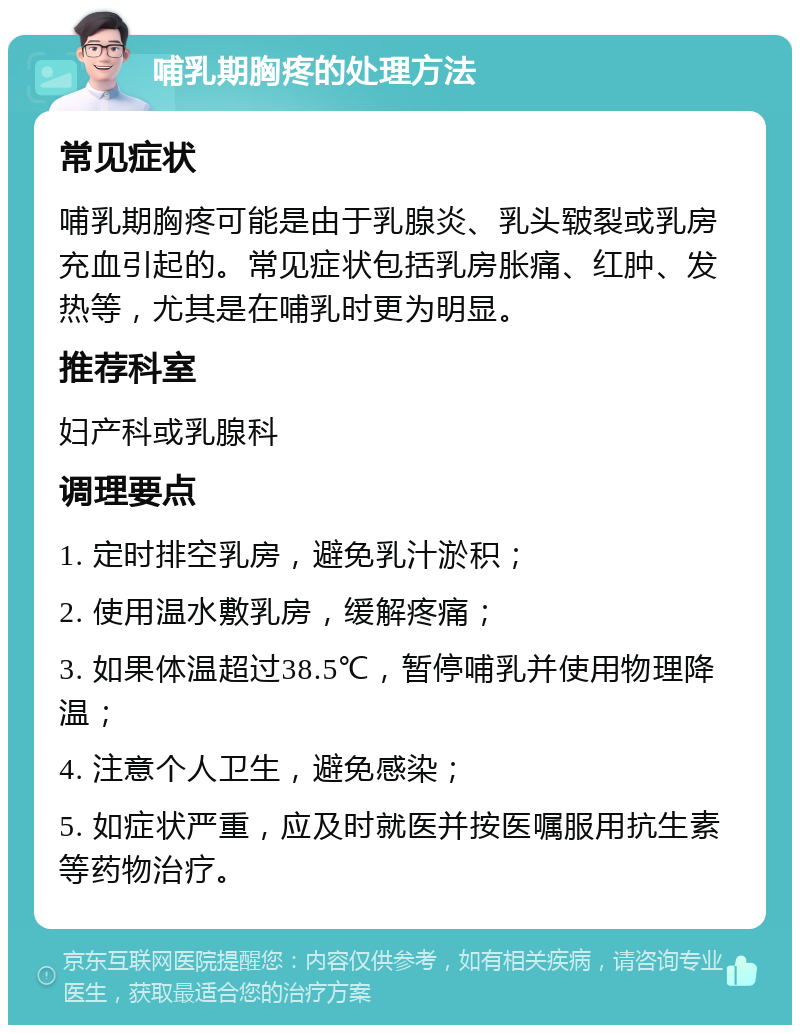 哺乳期胸疼的处理方法 常见症状 哺乳期胸疼可能是由于乳腺炎、乳头皲裂或乳房充血引起的。常见症状包括乳房胀痛、红肿、发热等，尤其是在哺乳时更为明显。 推荐科室 妇产科或乳腺科 调理要点 1. 定时排空乳房，避免乳汁淤积； 2. 使用温水敷乳房，缓解疼痛； 3. 如果体温超过38.5℃，暂停哺乳并使用物理降温； 4. 注意个人卫生，避免感染； 5. 如症状严重，应及时就医并按医嘱服用抗生素等药物治疗。