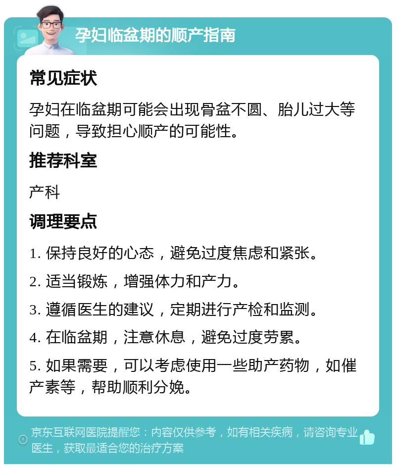 孕妇临盆期的顺产指南 常见症状 孕妇在临盆期可能会出现骨盆不圆、胎儿过大等问题，导致担心顺产的可能性。 推荐科室 产科 调理要点 1. 保持良好的心态，避免过度焦虑和紧张。 2. 适当锻炼，增强体力和产力。 3. 遵循医生的建议，定期进行产检和监测。 4. 在临盆期，注意休息，避免过度劳累。 5. 如果需要，可以考虑使用一些助产药物，如催产素等，帮助顺利分娩。