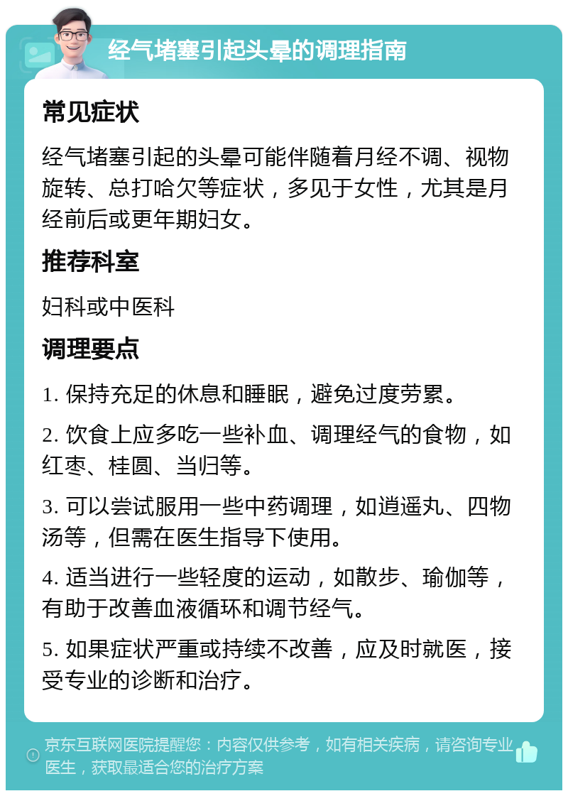 经气堵塞引起头晕的调理指南 常见症状 经气堵塞引起的头晕可能伴随着月经不调、视物旋转、总打哈欠等症状，多见于女性，尤其是月经前后或更年期妇女。 推荐科室 妇科或中医科 调理要点 1. 保持充足的休息和睡眠，避免过度劳累。 2. 饮食上应多吃一些补血、调理经气的食物，如红枣、桂圆、当归等。 3. 可以尝试服用一些中药调理，如逍遥丸、四物汤等，但需在医生指导下使用。 4. 适当进行一些轻度的运动，如散步、瑜伽等，有助于改善血液循环和调节经气。 5. 如果症状严重或持续不改善，应及时就医，接受专业的诊断和治疗。