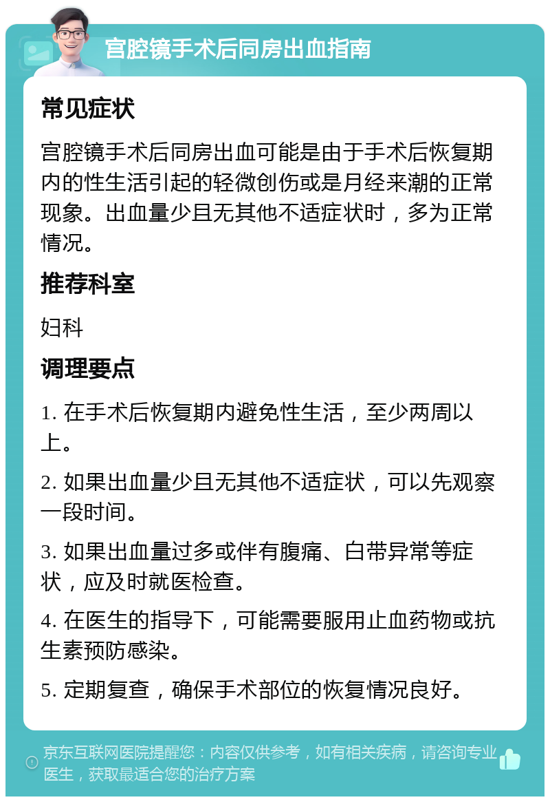 宫腔镜手术后同房出血指南 常见症状 宫腔镜手术后同房出血可能是由于手术后恢复期内的性生活引起的轻微创伤或是月经来潮的正常现象。出血量少且无其他不适症状时，多为正常情况。 推荐科室 妇科 调理要点 1. 在手术后恢复期内避免性生活，至少两周以上。 2. 如果出血量少且无其他不适症状，可以先观察一段时间。 3. 如果出血量过多或伴有腹痛、白带异常等症状，应及时就医检查。 4. 在医生的指导下，可能需要服用止血药物或抗生素预防感染。 5. 定期复查，确保手术部位的恢复情况良好。