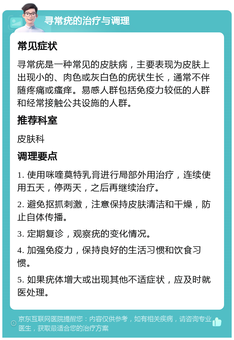 寻常疣的治疗与调理 常见症状 寻常疣是一种常见的皮肤病，主要表现为皮肤上出现小的、肉色或灰白色的疣状生长，通常不伴随疼痛或瘙痒。易感人群包括免疫力较低的人群和经常接触公共设施的人群。 推荐科室 皮肤科 调理要点 1. 使用咪喹莫特乳膏进行局部外用治疗，连续使用五天，停两天，之后再继续治疗。 2. 避免抠抓刺激，注意保持皮肤清洁和干燥，防止自体传播。 3. 定期复诊，观察疣的变化情况。 4. 加强免疫力，保持良好的生活习惯和饮食习惯。 5. 如果疣体增大或出现其他不适症状，应及时就医处理。