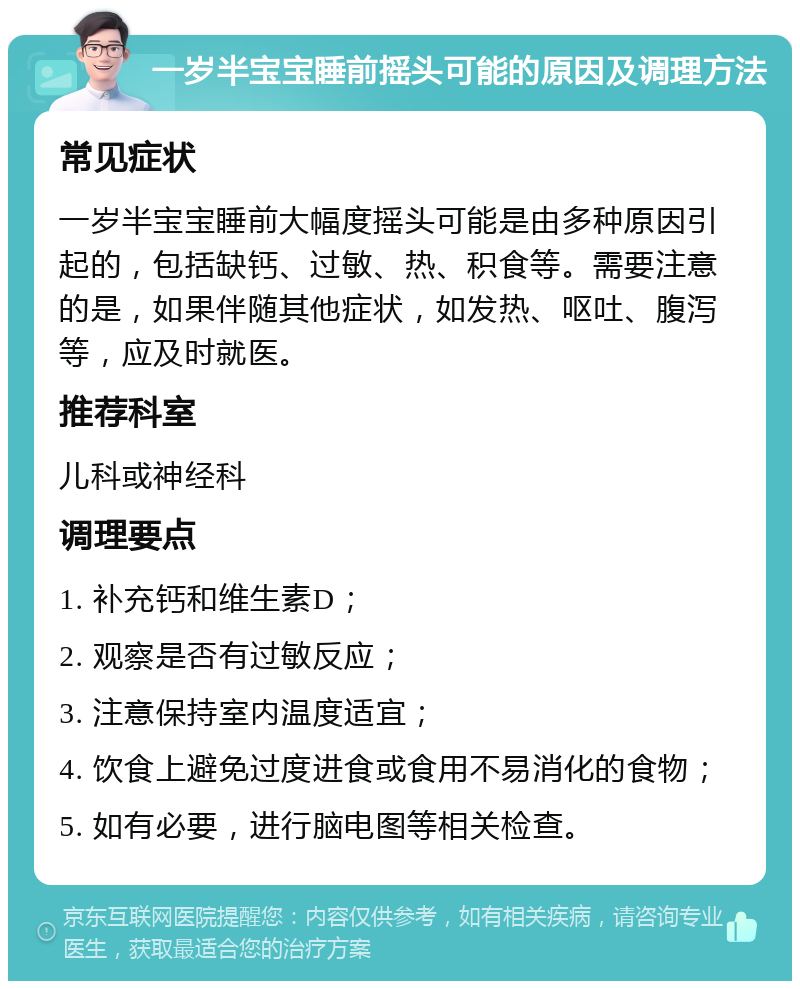 一岁半宝宝睡前摇头可能的原因及调理方法 常见症状 一岁半宝宝睡前大幅度摇头可能是由多种原因引起的，包括缺钙、过敏、热、积食等。需要注意的是，如果伴随其他症状，如发热、呕吐、腹泻等，应及时就医。 推荐科室 儿科或神经科 调理要点 1. 补充钙和维生素D； 2. 观察是否有过敏反应； 3. 注意保持室内温度适宜； 4. 饮食上避免过度进食或食用不易消化的食物； 5. 如有必要，进行脑电图等相关检查。