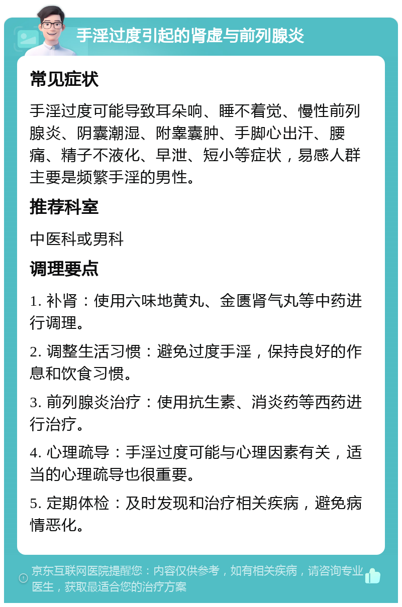 手淫过度引起的肾虚与前列腺炎 常见症状 手淫过度可能导致耳朵响、睡不着觉、慢性前列腺炎、阴囊潮湿、附睾囊肿、手脚心出汗、腰痛、精子不液化、早泄、短小等症状，易感人群主要是频繁手淫的男性。 推荐科室 中医科或男科 调理要点 1. 补肾：使用六味地黄丸、金匮肾气丸等中药进行调理。 2. 调整生活习惯：避免过度手淫，保持良好的作息和饮食习惯。 3. 前列腺炎治疗：使用抗生素、消炎药等西药进行治疗。 4. 心理疏导：手淫过度可能与心理因素有关，适当的心理疏导也很重要。 5. 定期体检：及时发现和治疗相关疾病，避免病情恶化。