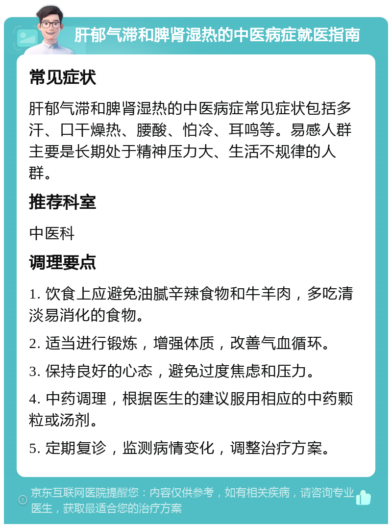 肝郁气滞和脾肾湿热的中医病症就医指南 常见症状 肝郁气滞和脾肾湿热的中医病症常见症状包括多汗、口干燥热、腰酸、怕冷、耳鸣等。易感人群主要是长期处于精神压力大、生活不规律的人群。 推荐科室 中医科 调理要点 1. 饮食上应避免油腻辛辣食物和牛羊肉，多吃清淡易消化的食物。 2. 适当进行锻炼，增强体质，改善气血循环。 3. 保持良好的心态，避免过度焦虑和压力。 4. 中药调理，根据医生的建议服用相应的中药颗粒或汤剂。 5. 定期复诊，监测病情变化，调整治疗方案。