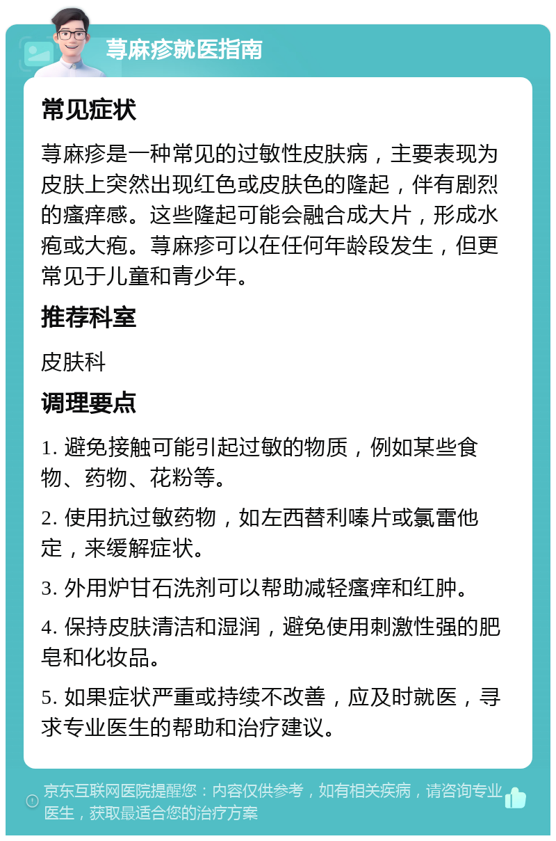 荨麻疹就医指南 常见症状 荨麻疹是一种常见的过敏性皮肤病，主要表现为皮肤上突然出现红色或皮肤色的隆起，伴有剧烈的瘙痒感。这些隆起可能会融合成大片，形成水疱或大疱。荨麻疹可以在任何年龄段发生，但更常见于儿童和青少年。 推荐科室 皮肤科 调理要点 1. 避免接触可能引起过敏的物质，例如某些食物、药物、花粉等。 2. 使用抗过敏药物，如左西替利嗪片或氯雷他定，来缓解症状。 3. 外用炉甘石洗剂可以帮助减轻瘙痒和红肿。 4. 保持皮肤清洁和湿润，避免使用刺激性强的肥皂和化妆品。 5. 如果症状严重或持续不改善，应及时就医，寻求专业医生的帮助和治疗建议。