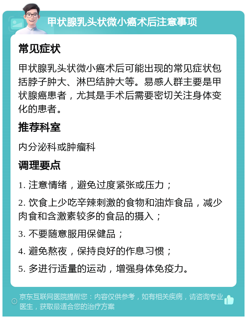 甲状腺乳头状微小癌术后注意事项 常见症状 甲状腺乳头状微小癌术后可能出现的常见症状包括脖子肿大、淋巴结肿大等。易感人群主要是甲状腺癌患者，尤其是手术后需要密切关注身体变化的患者。 推荐科室 内分泌科或肿瘤科 调理要点 1. 注意情绪，避免过度紧张或压力； 2. 饮食上少吃辛辣刺激的食物和油炸食品，减少肉食和含激素较多的食品的摄入； 3. 不要随意服用保健品； 4. 避免熬夜，保持良好的作息习惯； 5. 多进行适量的运动，增强身体免疫力。