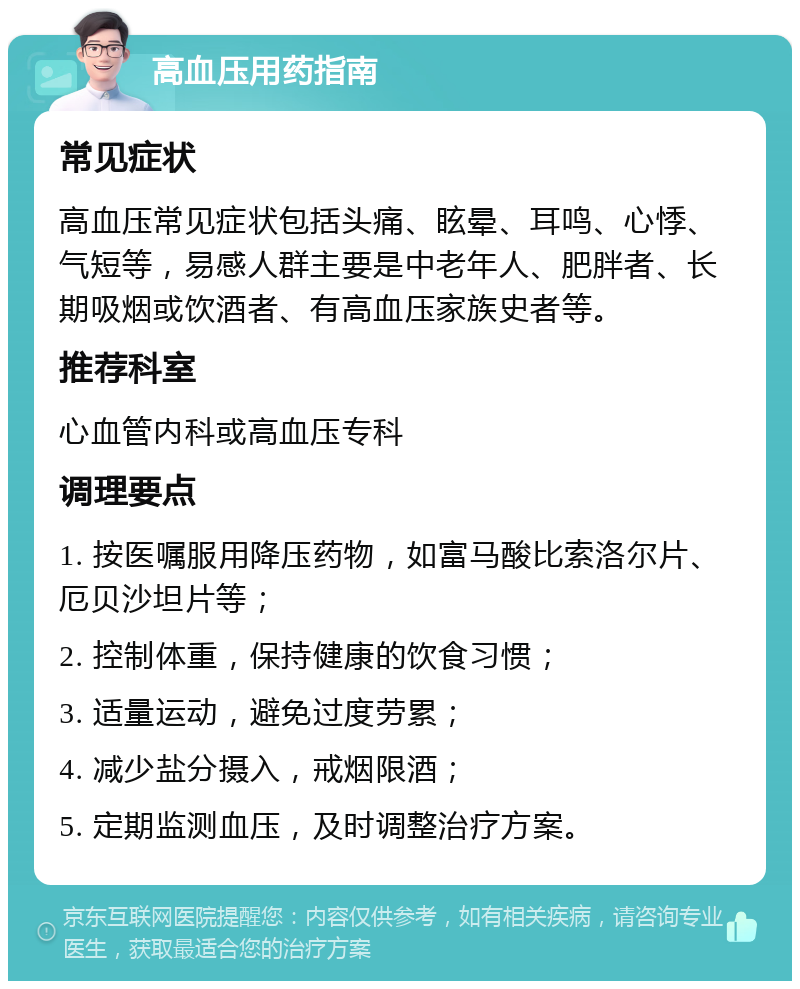 高血压用药指南 常见症状 高血压常见症状包括头痛、眩晕、耳鸣、心悸、气短等，易感人群主要是中老年人、肥胖者、长期吸烟或饮酒者、有高血压家族史者等。 推荐科室 心血管内科或高血压专科 调理要点 1. 按医嘱服用降压药物，如富马酸比索洛尔片、厄贝沙坦片等； 2. 控制体重，保持健康的饮食习惯； 3. 适量运动，避免过度劳累； 4. 减少盐分摄入，戒烟限酒； 5. 定期监测血压，及时调整治疗方案。