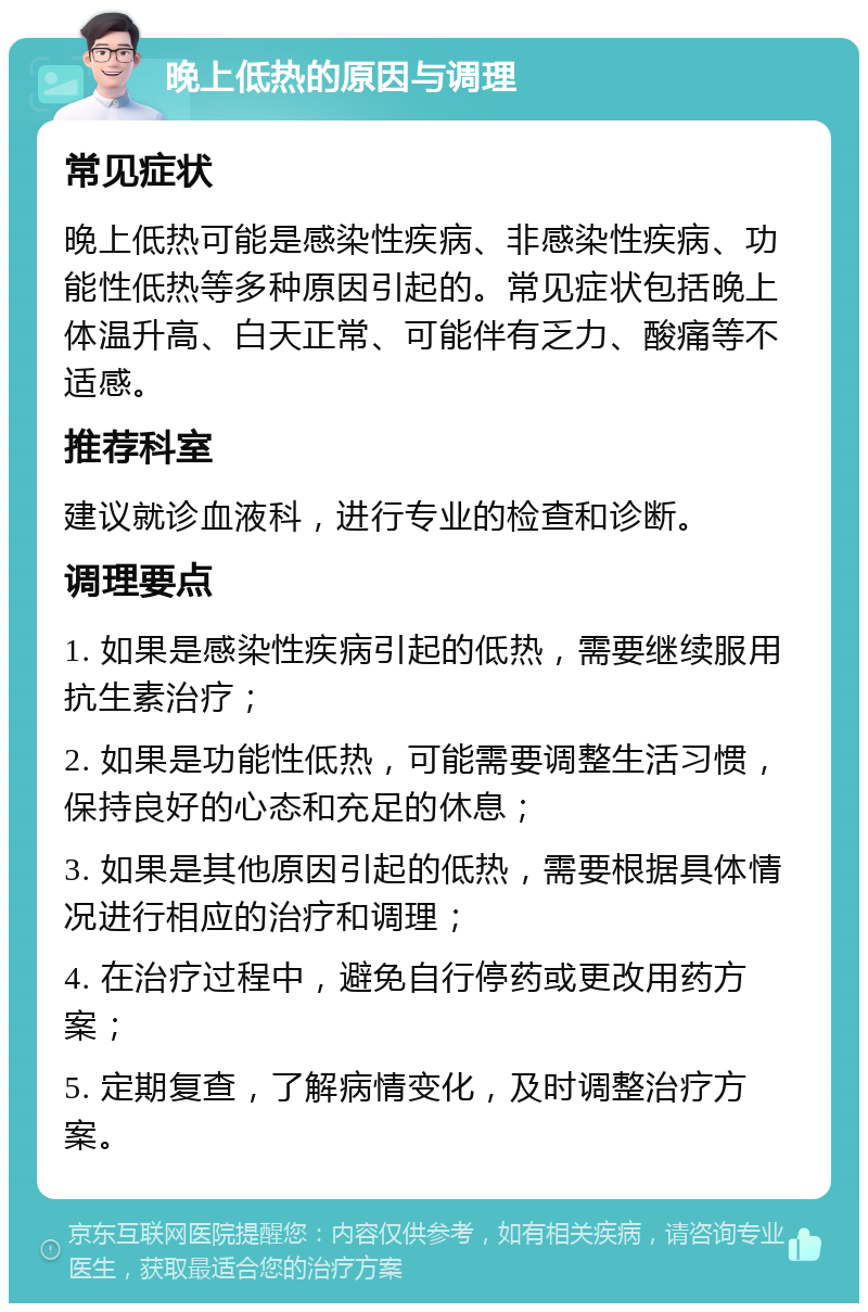 晚上低热的原因与调理 常见症状 晚上低热可能是感染性疾病、非感染性疾病、功能性低热等多种原因引起的。常见症状包括晚上体温升高、白天正常、可能伴有乏力、酸痛等不适感。 推荐科室 建议就诊血液科，进行专业的检查和诊断。 调理要点 1. 如果是感染性疾病引起的低热，需要继续服用抗生素治疗； 2. 如果是功能性低热，可能需要调整生活习惯，保持良好的心态和充足的休息； 3. 如果是其他原因引起的低热，需要根据具体情况进行相应的治疗和调理； 4. 在治疗过程中，避免自行停药或更改用药方案； 5. 定期复查，了解病情变化，及时调整治疗方案。