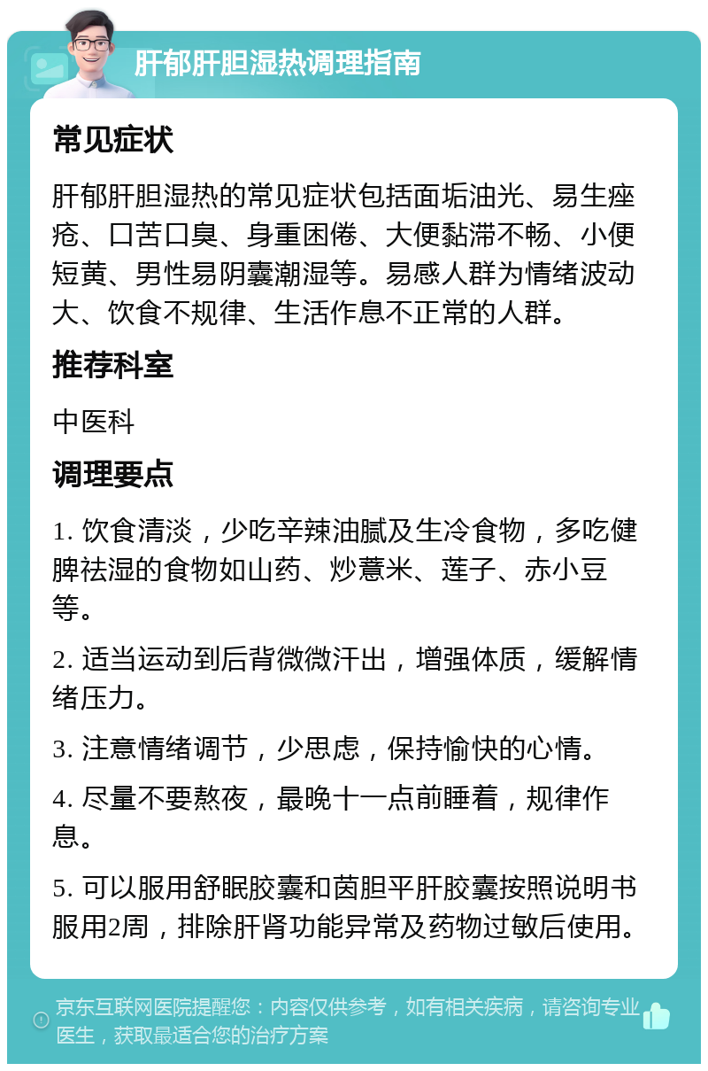 肝郁肝胆湿热调理指南 常见症状 肝郁肝胆湿热的常见症状包括面垢油光、易生痤疮、口苦口臭、身重困倦、大便黏滞不畅、小便短黄、男性易阴囊潮湿等。易感人群为情绪波动大、饮食不规律、生活作息不正常的人群。 推荐科室 中医科 调理要点 1. 饮食清淡，少吃辛辣油腻及生冷食物，多吃健脾祛湿的食物如山药、炒薏米、莲子、赤小豆等。 2. 适当运动到后背微微汗出，增强体质，缓解情绪压力。 3. 注意情绪调节，少思虑，保持愉快的心情。 4. 尽量不要熬夜，最晚十一点前睡着，规律作息。 5. 可以服用舒眠胶囊和茵胆平肝胶囊按照说明书服用2周，排除肝肾功能异常及药物过敏后使用。