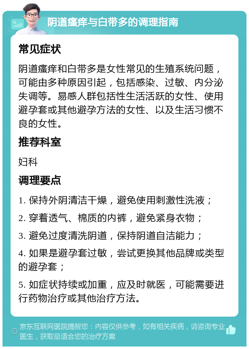 阴道瘙痒与白带多的调理指南 常见症状 阴道瘙痒和白带多是女性常见的生殖系统问题，可能由多种原因引起，包括感染、过敏、内分泌失调等。易感人群包括性生活活跃的女性、使用避孕套或其他避孕方法的女性、以及生活习惯不良的女性。 推荐科室 妇科 调理要点 1. 保持外阴清洁干燥，避免使用刺激性洗液； 2. 穿着透气、棉质的内裤，避免紧身衣物； 3. 避免过度清洗阴道，保持阴道自洁能力； 4. 如果是避孕套过敏，尝试更换其他品牌或类型的避孕套； 5. 如症状持续或加重，应及时就医，可能需要进行药物治疗或其他治疗方法。